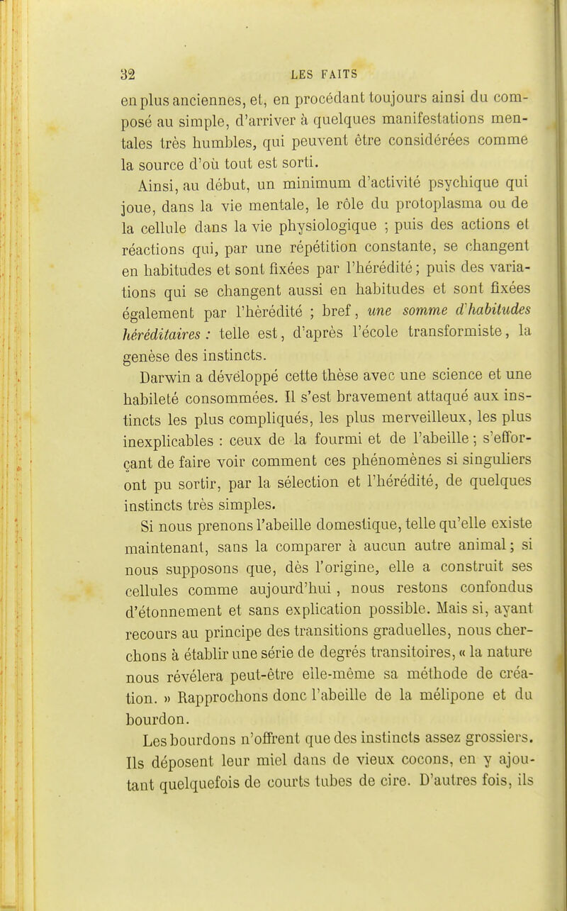 en plus anciennes, el, en procédant toujours ainsi du com- posé au simple, d'arriver à quelques manifestations men- tales très humbles, qui peuvent être considérées comme la source d'où tout est sorti. Ainsi, au début, un minimum d'activité psychique qui joue, dans la vie mentale, le rôle du protoplasma ou de la cellule dans la vie physiologique ; puis des actions et réactions qui, par une répétition constante, se changent en habitudes et sont fixées par l'hérédité ; puis des varia- tions qui se changent aussi en habitudes et sont fixées également par l'hérédité ; bref, une somme d'habitudes héréditaires : telle est, d'après l'école transformiste, la genèse des instincts. Darwin a développé cette thèse avec une science et une habileté consommées. Il s'est bravement attaqué aux ins- tincts les plus compliqués, les plus merveilleux, les plus inexplicables : ceux de la fourmi et de l'abeille ; s'effor- çant de faire voir comment ces phénomènes si singuhers ont pu sortir, par la sélection et l'hérédité, de quelques instincts très simples. Si nous prenons l'abeille domestique, telle qu'elle existe maintenant, sans la comparer à aucun autre animal; si nous supposons que, dès l'origine, elle a construit ses cellules comme aujourd'hui, nous restons confondus d'étonnement et sans explication possible. Mais si, ayant recours au principe des transitions graduelles, nous cher- chons à établir une série de degrés transitoires, « la nature nous révélera peut-être elle-même sa méthode de créa- tion. » Rapprochons donc l'abeille de la mélipone et du bourdon. Les bourdons n'offrent que des instincts assez grossiers. Ils déposent leur miel dans de vieux cocons, en y ajou- tant quelquefois de courts tubes de cire. D'autres fois, ils