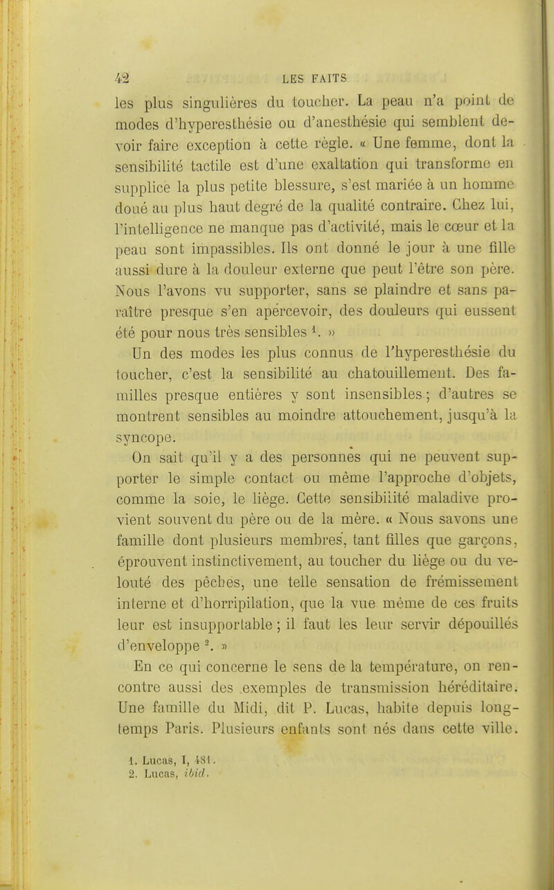 les plus singulières du toucher. La peau n'a point de modes d'hyperesthésie ou d'anesthésie qui semblent de- voir faire exception à cette règle. « Une femme, dont la sensibilité tactile est d'une exaltation qui transforme en supplice la plus petite blessure, s'est mariée à un homme doué au plus haut degré de la qualité contraire. Chez lui, l'intelligence ne manque pas d'activité, mais le cœur et la peau sont impassibles. Ils ont donné le jour à une fille aussi dure à la douleur externe que peut l'être son père. Nous l'avons vu supporter, sans se plaindre et sans pa- raître presque s'en apercevoir, des douleurs qui eussent été pour nous très sensibles » Un des modes les plus connus de Thyperesthésie du loucher, c'est la sensibilité au chatouillement. Des fa- milles presque entières y sont insensibles ; d'autres se montrent sensibles au moindre attouchement, jusqu'à la syncope. On sait qu'il y a des personnes qui ne peuvent sup- porter le simple contact ou même l'approche d'objets, comme la soie, le liège. Cette sensibilité maladive pro- vient souvent du père ou de la mère. « Nous savons une famille dont plusieurs membres, tant filles que garçons, éprouvent instinctivement, au toucher du liège ou du ve- louté des pêches, une telle sensation de frémissement interne et d'horripilation, que la vue même de ces fruits leur est insupportable ; il faut les leur servir dépouillés d'enveloppe ^ » En ce qui concerne le sens de la température, on ren- contre aussi des exemples de transmission héréditaire. Une famille du Midi, dit P. Lucas, habite depuis long- temps Paris. Plusieurs enfants sont nés dans cette ville. 1. Lucas, I, 481. 2. Lucas, ihid.