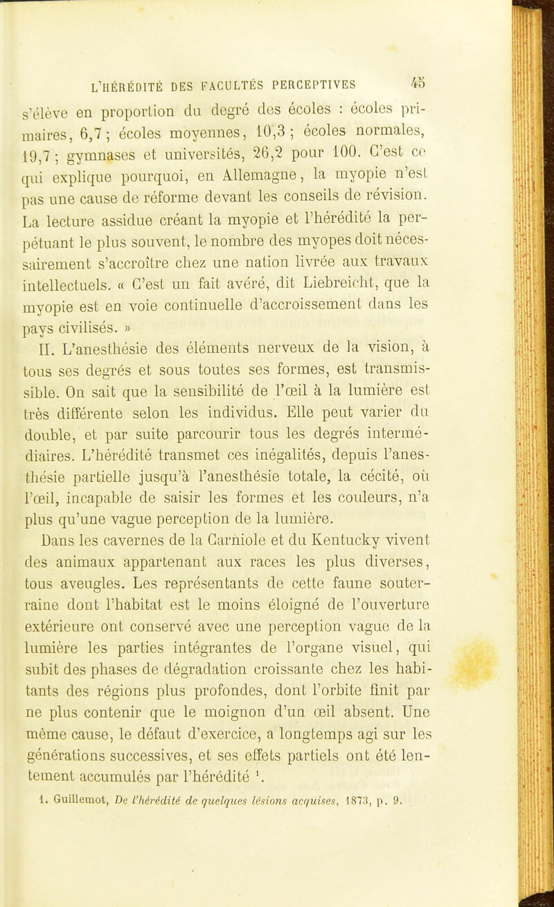 s'élève en proportion du degré des écoles : écoles pri- maires, 6,7; écoles moyennes, 10;3 ; écoles normales, 19,7 ; gymnases et universités, 26,2 pour 100. C'est ce qui explique pourquoi, en Allemagne, la myopie n'est pas une cause de réforme devant les conseils de révision. La lecture assidue créant la myopie et l'hérédité la per- pétuant le plus souvent, le nombre des myopes doit néces- sairement s'accroître chez une nation livrée aux travaux intellectuels. « C'est un fait avéré, dit Liebreicht, que la myopie est en voie continuelle d'accroissement dans les pays civilisés. » II. L'anesthésie des éléments nerveux de la vision, à tous ses degrés et sous toutes ses formes, est transmis- sible. On sait que la sensibilité de l'œil à la lumière est très différente selon les individus. Elle peut varier du double, et par suite parcourir tous les degrés intermé- diaires. L'hérédité transmet ces inégalités, depuis l'anes- thésie partielle jusqu'à l'anesthésie totale, la cécité, où l'œil, incapable de saisir les formes et les couleurs, n'a plus qu'une vague perception de la lumière. Dans les cavernes de la Carniole et du Kentucky vivent des animaux appartenant aux races les plus diverses, tous aveugles. Les représentants de cette faune souter- raine dont l'habitat est le moins éloigné de l'ouverture extérieure ont conservé avec une perception vague de la lumière les parties intégrantes de l'organe visuel, qui subit des phases de dégradation croissante chez les habi- tants des régions plus profondes, dont l'orbite finit par ne plus contenir que le moignon d'un œil absent. Une même cause, le défaut d'exercice, a longtemps agi sur les générations successives, et ses effets partiels ont été len- tement accumulés par l'hérédité \ 1. Guillemot, De l'hérédité de quelques lésions acquises, 1873, p. 9.