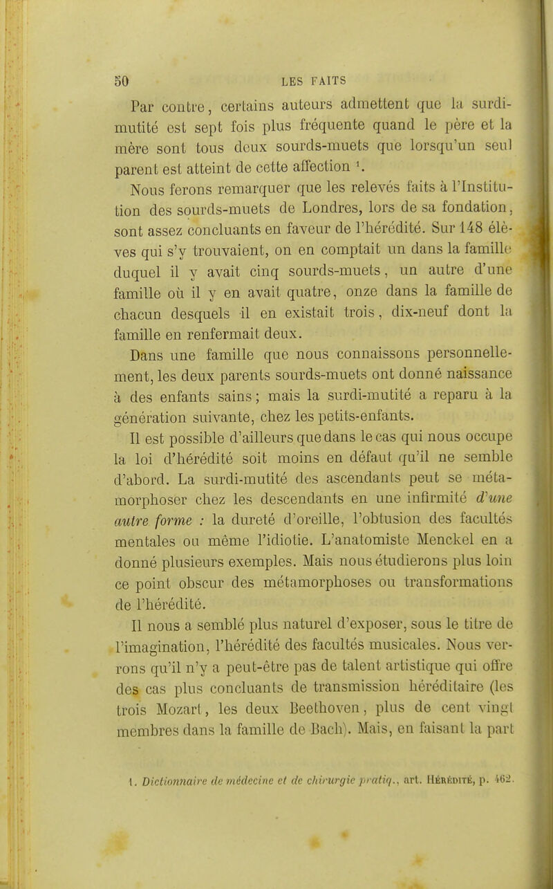 Par contre, certains auteurs admettent que la surdi- mutité est sept fois plus fréquente quand le père et la mère sont tous deux sourds-muets que lorsqu'un seul parent est atteint de cette affection K Nous ferons remarquer que les relevés faits à l'Institu- tion des sourds-muets de Londres, lors de sa fondation, sont assez concluants en faveur de l'hérédité. Sur 148 élè- ves qui s'y trouvaient, on en comptait un dans la famille duquel il y avait cinq sourds-muets, un autre d'une famille où il y en avait quatre, onze dans la famille de chacun desquels il en existait trois, dix-neuf dont la famille en renfermait deux. Dans une famille que nous connaissons personnelle- ment, les deux parents sourds-muets ont donné naissance à des enfants sains ; mais la surdi-mutité a reparu à la génération suivante, chez les petits-enfants. Il est possible d'ailleurs que dans le cas qui nous occupe la loi d'hérédité soit moins en défaut qu'il ne semble d'abord. La surdi-mutité des ascendants peut se méta- morphoser chez les descendants en une infirmité d'une autre forme : la dureté d'oreille, l'obtusion des facultés mentales ou même l'idiotie. L'anatomiste Menckel en a donné plusieurs exemples. Mais nous étudierons plus loin ce point obscur des métamorphoses ou transformations de l'hérédité. Il nous a semblé plus naturel d'exposer, sous le titre de . l'imagination, l'hérédité des facultés musicales. Nous ver- rons qu'il n'y a peut-être pas de talent artistique qui offre des cas plus concluants de transmission héréditaire (les trois Mozart, les deux Beethoven, plus de cent vingl membres dans la famille de Bach). Mais, en faisant la part 1. Dictionnaire de médecine et de chirurgie pratiq., art. Hérédité, p.