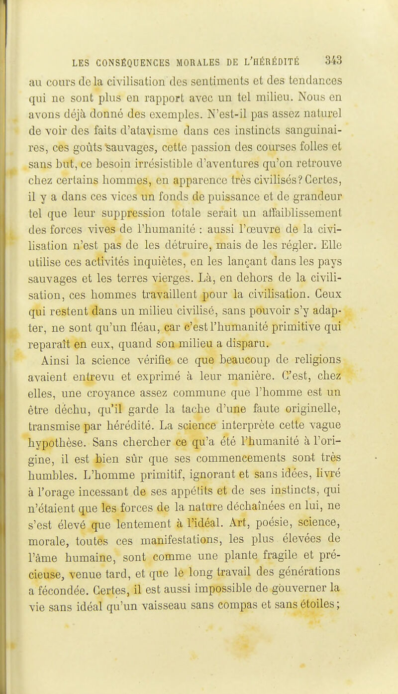 au cours delà civilisation des sentiments et des tendances qui ne sont plus en rapport avec un tel milieu. Nous en avons déjà donné des exemples. N'est-il pas assez naturel de voir des faits d'atavisme dans ces instincts sanguinai- res, ces goûts'Sauvages, cette passion des courses folles et sans but, ce besoin irrésistible d'aventures qu'on retrouve chez certains hommes, en apparence très civilisés? Certes, il y a dans ces vices un fonds de puissance et de grandeur tel que leur suppression totale serait un affaiblissement des forces vives de l'humanité : aussi l'œuvre de la civi- Ksation n'est pas de les détruire, mais de les régler. Elle utiUse ces activités inquiètes, en les lançant dans les pays sauvages et les terres vierges. Là, en dehors de la civili- sation, ces hommes travaillent pour la civihsation. Ceux qui restent dans un milieu civilisé, sans pouvoir s'y adap- ter, ne sont qu'un fléau, car c'est l'humanité primitive qui reparaît en eux, quand son milieu a disparu. Ainsi la science vérifie ce que beaucoup de religions avaient entrevu et exprimé à leur manière. C'est, chez elles, une croyance assez commune que l'homme est un être déchu, qu'il garde la tache d'une faute originelle, transmise par hérédité. La science interprète cette vague hypothèse. Sans chercher ce qu'a été l'humanité à l'ori- gine, il est bien sûr que ses commencements sont très humbles. L'homme primitif, ignorant et sans idées, Hvré à l'orage incessant de ses appétits et de ses instincts, qui n'étaient que les forces de la nature déchaînées en lui, ne s'est élevé que lentement à l'idéal. Art, poésie, science, morale, toutes ces manifestations, les plus élevées de l'àme humaine, sont comme une plante fragile et pré- cieuse, venue tard, et que le long travail des générations a fécondée. Certes, il est aussi impossible de gouverner la vie sans idéal qu'un vaisseau sans compas et sans étoiles ;