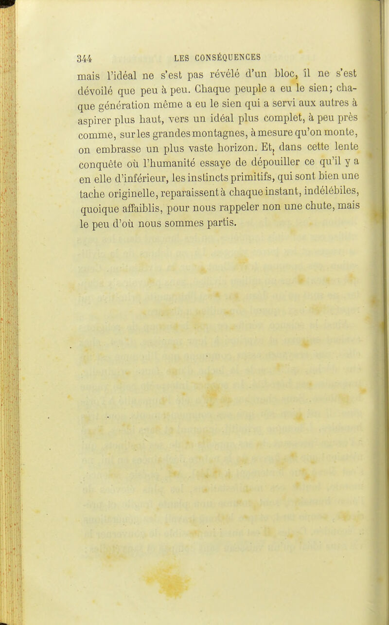 mais l'idéal ne s'est pas révélé d'un bloc, il ne s'est dévoilé que peu à peu. Chaque peuple a eu le sien; cha- que génération même a eu le sien qui a servi aux autres à aspirer plus haut, vers un idéal plus complet, à peu près comme, sur les grandes montagnes, à mesure qu'on monte, on embrasse un plus vaste horizon. Et, dans cette lente conquête où l'humanité essaye de dépouiller ce qu'il y a en elle d'inférieur, les instincts primitifs, qui sont bien une tache originelle, reparaissent à chaque instant, indélébiles, quoique affaiblis, pour nous rappeler non une chute, mais le peu d'où nous sommes partis.