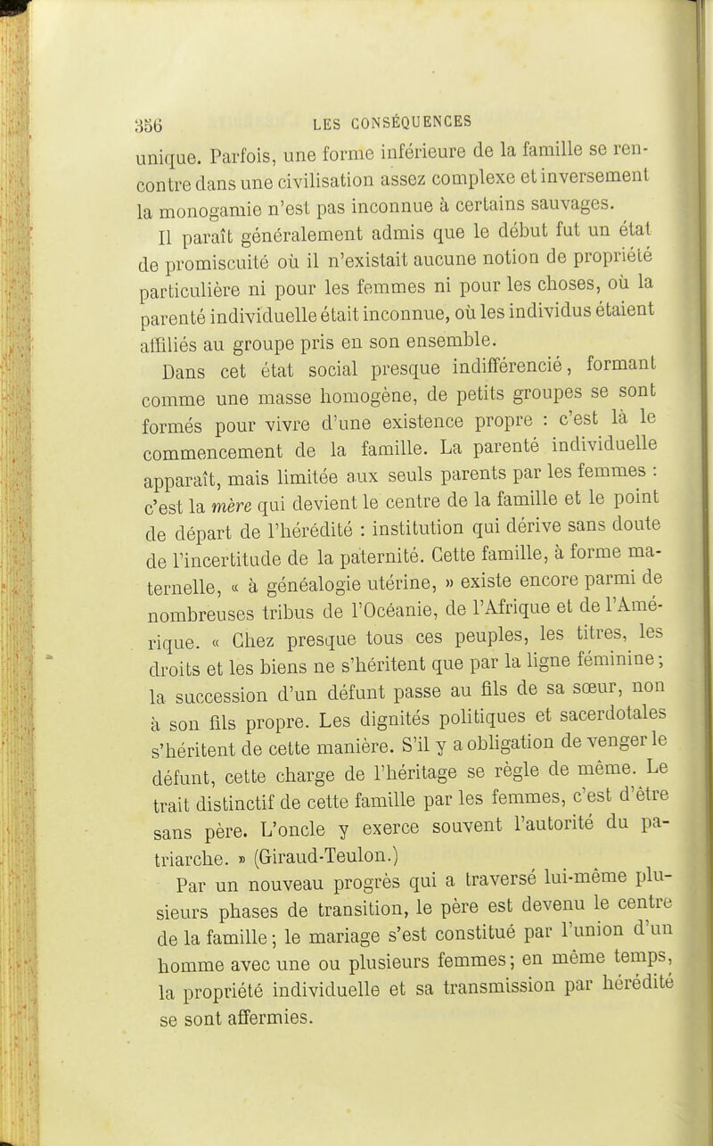 unique. Parfois, une forme inférieure de la famille se ren- contre dans une civilisation assez complexe et inversement la monogamie n'est pas inconnue à certains sauvages. Il paraît généralement admis que le début fut un état de promiscuité où il n'existait aucune notion de propriété particulière ni pour les femmes ni pour les choses, où la parenté individuelle était inconnue, où les individus étaient atïïliés au groupe pris en son ensemble. Dans cet état social presque indifférencié, formant comme une masse homogène, de petits groupes se sont formés pour vivre d'une existence propre : c'est là le commencement de la famille. La parenté individuelle apparaît, mais limitée a.ux seuls parents par les femmes : c'est la mère qui devient le centre de la famille et le point de départ de l'hérédité : institution qui dérive sans doute de l'incertitude de la paternité. Cette famille, à forme ma- ternelle, « à généalogie utérine, » existe encore parmi de nombreuses tribus de l'Océanie, de l'Afrique et de l'Amé- rique. « Chez presque tous ces peuples, les titres, les droits et les biens ne s'héritent que par la hgne féminine ; la succession d'un défunt passe au fils de sa sœur, non à son fils propre. Les dignités poUtiques et sacerdotales s'héritent de cette manière. S'il y aobhgation de venger le défunt, cette charge de l'héritage se règle de même. Le trait distinctif de cette famille par les femmes, c'est d'être sans père. L'oncle y exerce souvent l'autorité du pa- triarche. » (Giraud-Teulon.) Par un nouveau progrès qui a traversé lui-même plu- sieurs phases de transition, le père est devenu le centre de la famille ; le mariage s'est constitué par l'union d'un homme avec une ou plusieurs femmes; en même temps, la propriété individuelle et sa transmission par hérédité se sont affermies.