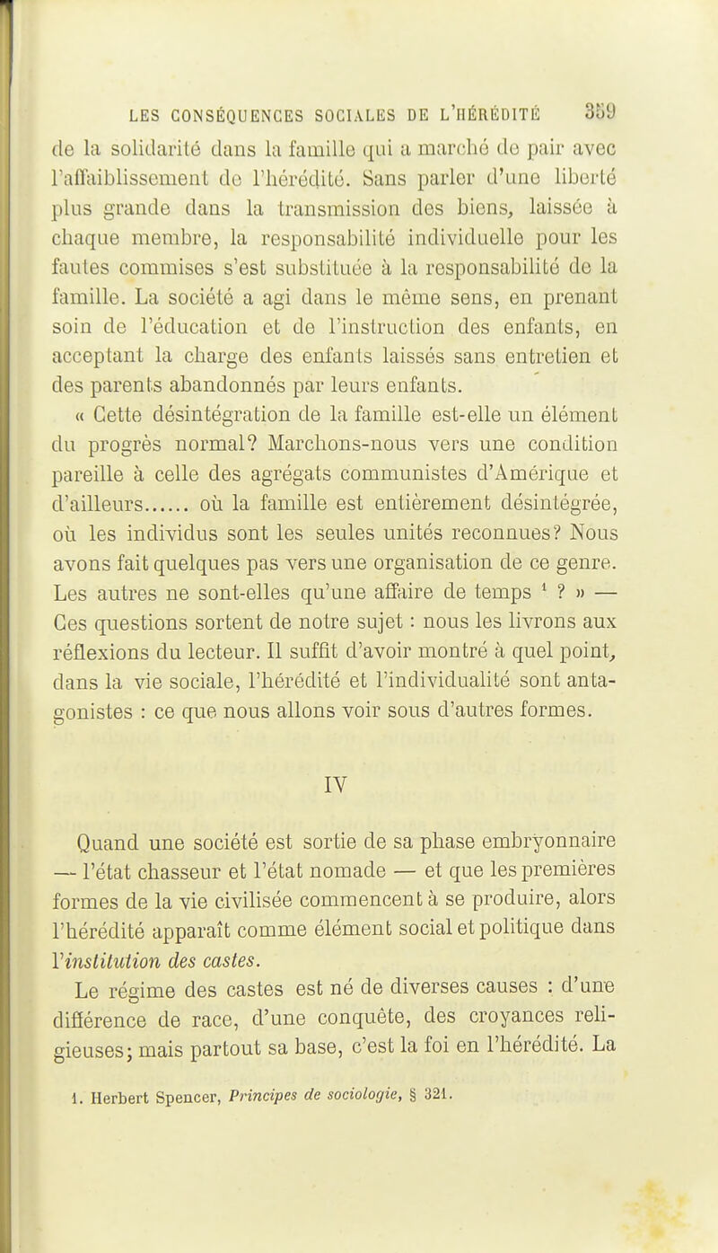 (le la solidarité dans la famille qui a marché de pair avec l'afltiiblissement de l'hérédité. Sans parler d'une liberté plus grande dans la transmission des biens, laissée à chaque membre, la responsabilité individuelle pour les fautes commises s'est substituée à la responsabihté de la famille. La société a agi dans le même sens, en prenant soin de l'éducation et de l'instruction des enfants, en acceptant la charge des enfants laissés sans entretien et des parents abandonnés par leurs enfants. « Cette désintégration de la famille est-elle un élément du progrès normal? Marchons-nous vers une condition pareille à celle des agrégats communistes d'Amérique et d'ailleurs où la famille est entièrement désintégrée, où les individus sont les seules unités reconnues? Nous avons fait quelques pas vers une organisation de ce genre. Les autres ne sont-elles qu'une affiiire de temps * ? » — Ces questions sortent de notre sujet : nous les livrons aux réflexions du lecteur. Il suffit d'avoir montré à quel point., dans la vie sociale, l'hérédité et l'individuahté sont anta- gonistes : ce que nous allons voir sous d'autres formes. IV Quand une société est sortie de sa phase embryonnaire ~ l'état chasseur et l'état nomade — et que les premières formes de la vie civihsée commencent à se produire, alors l'hérédité apparaît comme élément social et politique dans Vinstitution des castes. Le réffime des castes est né de diverses causes : d'une difiérence de race, d'une conquête, des croyances reh- gieuses; mais partout sa base, c'est la foi en l'hérédité. La 1. Herbert Spencer, Principes de sociologie, § 321.