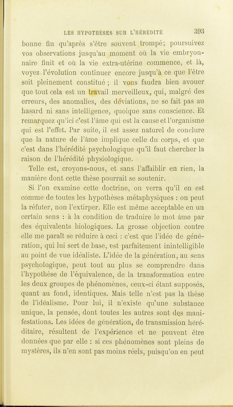 bonne fin qu'après s'être souvent trompé; poursuivez vos observations jusqu'au moment où la vie embryon- naire finit et oîi la vie extra-utérine commence, et là, voyez. l'évolution continuer encore jusqu'à ce que l'être soit pleinement constitué ; il vous faudra bien avouer que tout cela est un travail merveilleux, qui, malgré des erreurs, des anomalies, des déviations, ne se fait pas au basard ni sans intelligence, quoique sans conscience. Et remarquez qu'ici c'est l'âme qui est la cause et l'organisme qui est l'effet. Par suite, il est assez naturel de conclure que la nature de l'âme implique celle du corps, et que c'est dans l'hérédité psychologique qu'il faut chercher la raison de l'hérédité physiologique. Telle est, croyons-nous, et sans l'affaibhr en rien, la manière dont cette thèse pourrait se soutenir. Si l'on examine cette doctrine, on verra qu'il en est comme de toutes les hypothèses métaphysiques : on peut la réfuter, non l'extirper. Elle est même acceptable en un certain sens : à la condition de traduire le mot âme par des équivalents biologiques. La grosse objection contre elle me paraît se réduire à ceci : c'est que l'idée de géné- ration, qui lui sert de base, est parfaitement inintelhgible au point de vue idéaliste. L'idée de la génération, au sens psychologique, peut tout au plus se comprendre dans l'hypothèse de l'équivalence, de la transformation entre les deux groupes de phénomènes, ceux-ci étant supposés, quant au fond, identiques. Mais telle n'est pas la thèse de ridéahsme. Pour lui, il n'existe qu'une substance unique, la pensée, dont toutes les autres sont dQs mani- festations. Les idées de génération, de transmission héré- ditaire, résultent de l'expérience et ne peuvent être données que par elle : si ces phénomènes sont pleins de mystères, ils n'en sont pas moins réels, puisqu'on en peut