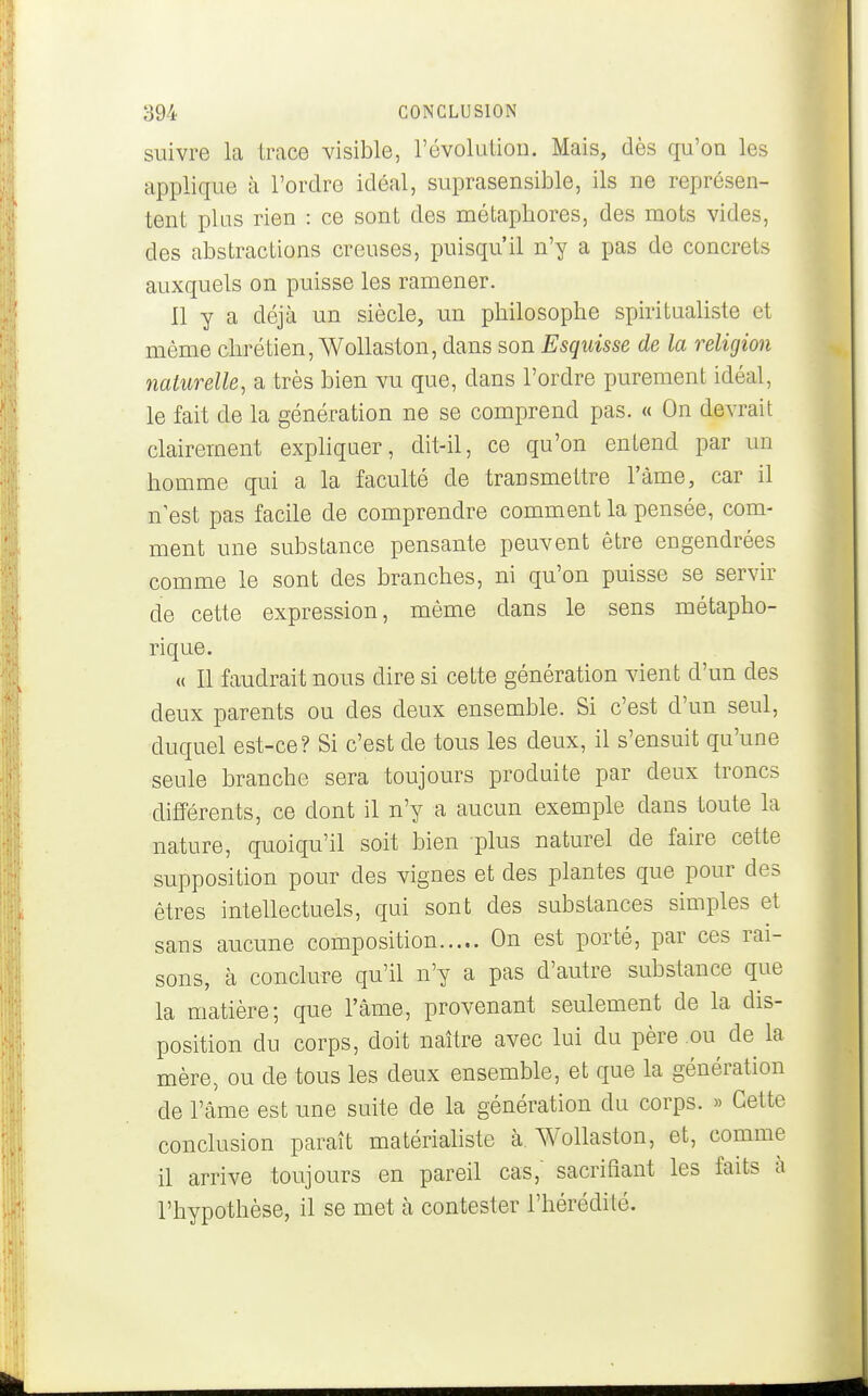 suivre la trace visible, révolution. Mais, dès qu'on les applique à l'ordre idéal, suprasensible, ils ne représen- tent plus rien : ce sont des métaphores, des mots vides, des abstractions creuses, puisqu'il n'y a pas de concrets auxquels on puisse les ramener. Il y a déjà un siècle, un philosophe spiritualiste et même chrétien, WoUaston, dans son Esquisse de la religion naturelle, a très bien vu que, dans l'ordre purement idéal, le fait de la génération ne se comprend pas. « On devrait clairement expliquer, dit-il, ce qu'on entend par un homme qui a la faculté de transmettre l'àme, car il n est pas facile de comprendre comment la pensée, com- ment une substance pensante peuvent être engendrées comme le sont des branches, ni qu'on puisse se servir de cette expression, même dans le sens métapho- rique. « Il faudrait nous dire si cette génération vient d'un des deux parents ou des deux ensemble. Si c'est d'un seul, duquel est-ce? Si c'est de tous les deux, il s'ensuit qu'une seule branche sera toujours produite par deux troncs différents, ce dont il n'y a aucun exemple dans toute la nature, quoiqu'il soit bien plus naturel de faire cette supposition pour des vignes et des plantes que pour des êtres intellectuels, qui sont des substances simples et sans aucune composition On est porté, par ces rai- sons, à conclure qu'il n'y a pas d'autre substance que la matière; que l'âme, provenant seulement de la dis- position du corps, doit naître avec lui du père ou^ de la mère, ou de tous les deux ensemble, et que la génération de l'âme est une suite de la génération du corps. » Cette conclusion paraît matérialiste à, Wollaston, et, comme il arrive toujours en pareil cas, sacrifiant les faits à l'hypothèse, il se met cà contester l'hérédité.