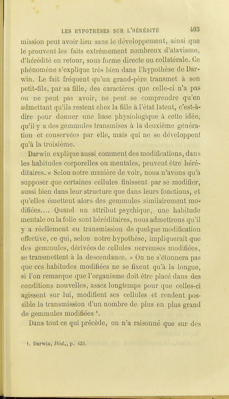 mission peut avoir lieu sans le développement, ainsi que le prouvent les faits extrêmement nombreux d'atavisme, d'hérédité en retour, sous forme directe ou collatérale. Ce phénomène s'expUque très bien dans l'hypothèse de Dar- win. Le fait fréquent qu'un grand-père transmet à son petit-fils, par sa fille, des caractères que celle-ci n'a pas ou ne peut pas avoir, ne peut se comprendre qu'en admettant qu'ils restent chez la fille à l'état latent, c'est-à- dire pour donner une hase physiologique à cette idée, qu'il y a des gemmules transmises à la deuxième généra- tion et conservées par elle, mais qui ne se développent qu'à la troisième. Darwin explique aussi comment des modifications, dans les habitudes corporelles ou mentales, peuvent être héré- ditaires. « Selon notre manière de voir, nous n'avons qu'à supposer que certaines cellules finissent par se modifier, aussi bien dans leur structure que dans leurs fonctions, et qu'elles émettent alors des gemmules similairement mo^- difiées.... Quand un attribut psychique, une habitude mentale ou la folie sont héréditaires, nous admettrons qu'il y a réellement eu transmission de quelque modification effective, ce qui, selon notre hypothèse, imphquerait que des gemmules, dérivées de cellules nerveuses modifiées, se transmettent à la descendance. » On ne s'étonnera pas que ces habitudes modifiées ne se fixent qu'à la longue, si l'on remarque que l'organisme doit être placé dans des conditions nouvelles, assez longtemps pour que celles-ci agissent sur lui, modifient ses cellules et rendent pos- sible la transmission d'un nombre de plus en plus grand de gemmules modifiées \ Dans tout ce qui précède, on n'a raisonné que sur des 1. Darwin, Ibid.,]i. 425.