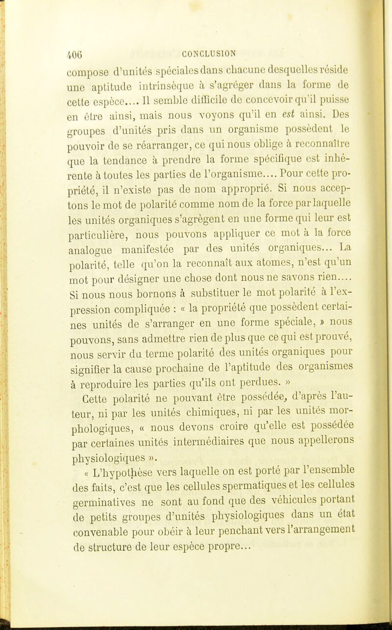 compose d'unités spéciales dans chacune desquelles réside une aptitude intrinsèque à s'agréger dans la forme de cette espèce.... Il semble difficile de concevoir qu'il puisse en être ainsi, mais nous voyons qu'il en est ainsi. Des groupes d'unités pris dans un organisme possèdent le pouvoir de se réarranger, ce qui nous oblige à reconnaître que la tendance à prendre la forme spécifique est inhé- rente à toutes les parties de l'organisme.... Pour cette pro- priété, il n'existe pas de nom approprié. Si nous accep- tons le mot de polarité comme nom de la force par laquelle les unités organiques s'agrègent en une forme qui leur est particulière, nous pouvons apphquer ce mot à la force analogue manifestée par des unités organiques... La polarité, telle qu'on la reconnaît aux atomes, n'est qu'un mot pour désigner une chose dont nous ne savons rien.... Si nous nous bornons à substituer le mot polarité à l'ex- pression compliquée : « la propriété que possèdent certai- nes unités de s'arranger en une forme spéciale, » nous pouvons, sans admettre rien de plus que ce qui est prouvé, nous servir du terme polarité des unités organiques pour signifier la cause prochaine de l'aptitude des organismes à reproduire les parties qu'ils ont perdues. » Cette polarité ne pouvant être possédée, d'après l'au- teur, ni par les unités chimiques, ni par les unités mor- phologiques, « nous devons croire qu'elle est possédée par certaines unités intermédiaires que nous appellerons physiologiques ». « L'hypothèse vers laquelle on est porté par l'ensemble des faits, c'est que les cellules spermatiques et les cellules germinatives ne sont au fond que des véhicules portant de petits groupes d'unités physiologiques dans un état convenable pour obéir à leur penchant vers l'arrangement de structure de leur espèce propre...