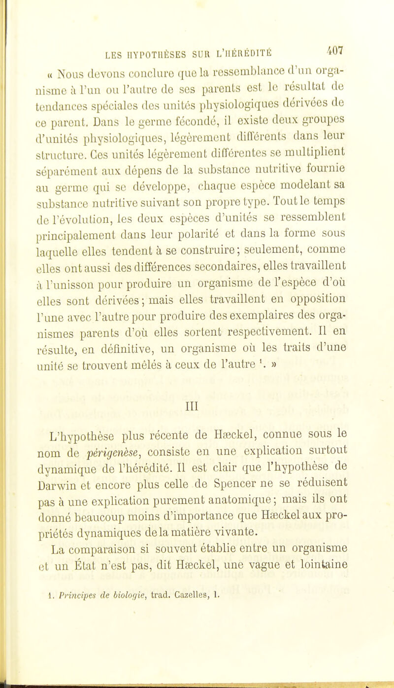 (( Nous devons conclure que la ressembUmce d'un orga- nisme à l'un ou l'autre de ses parents est le résultat de tendances spéciales des unités physiologiques dérivées de ce parent, Dans le germe fécondé, il existe deux groupes d'unités physiologiques, légèrement différents dans leur structure. Ces unités légèrement différentes se multiplient séparément aux dépens de la substance nutritive fournie au germe qui se développe, chaque espèce modelant sa substance nutritive suivant son propre type. Tout le temps de l'évolution, les deux espèces d'unités se ressemblent principalement dans leur polarité et dans la forme sous laquelle elles tendent à se construire ; seulement, comme elles ont aussi des différences secondaires, elles travaillent à l'unisson pour produire un organisme de l'espèce d'où elles sont dérivées ; mais elles travaillent en opposition l'une avec l'autre pour produire des exemplaires des orga- nismes parents d'où elles sortent respectivement. Il en résulte, en définitive, un organisme où les traits d'une unité se trouvent mêlés à ceux de l'autre ^ » III L'hypothèse plus récente de Hseckel, connue sous le nom de périgenèse, consiste en une explication surtout dynamique de l'hérédité. Il est clair que l'hypothèse de Darwin et encore plus celle de Spencer ne se réduisent pas à une expUcation purement anatomique; mais ils ont donné beaucoup moins d'importance que Hseckel aux pro- priétés dynamiques de la matière vivante. La comparaison si souvent établie entre un organisme (3t un État n'est pas, dit Hœckel, une vague et lointaine 1. Principes de biologie, trad. CazeHes, 1.