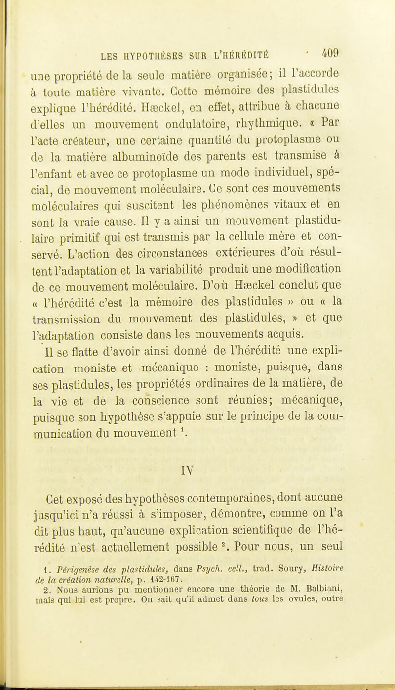 une propriété de la seule matière organisée; il l'accorde à toute matière vivante. Cette mémoire des plastidules explique l'hérédité. Hœckel, en effet, attribue à chacune d'elles un mouvement ondulatoire, rhythmique. s Par l'acte créateur, une certaine quantité du protoplasme ou de la matière albuminoïde des parents est transmise à l'enfant et avec ce protoplasme un mode individuel, spé- cial, de mouvement moléculaire. Ce sont ces mouvements moléculaires qui suscitent les phénomènes vitaux et en sont la vraie cause. Il y a ainsi un mouvement plastidu- laire primitif qui est transmis par la cellule mère et con- servé. L'action des circonstances extérieures d'où résul- tent l'adaptation et la variabilité produit une modification de ce mouvement moléculaire. D'où Hseckel conclut que « l'hérédité c'est la mémoire des plastidules » ou « la transmission du mouvement des plastidules, » et que l'adaptation consiste dans les mouvements acquis. Il se flatte d'avoir ainsi donné de l'hérédité une expli- cation moniste et mécanique : moniste, puisque, dans ses plastidules, les propriétés ordinaires de la matière, de la vie et de la conscience sont réunies; mécanique, puisque son hypothèse s'appuie sur le principe de la com- munication du mouvement \ IV Cet exposé des hypothèses contemporaines, dont aucune jusqu'ici n'a réussi à s'imposer, démontre, comme on l'a dit plus haut, qu'aucune expHcation scientifique de l'hé- rédité n'est actuellement possible ^ Pour nous, un seul 1, Périgenèse des plastidules, dans Psych. cell., trad. Soury, Histoire de la création naturelle, p. 142-167. 2. Nous aurions pu mentionner encore une tliéorie de M. BaHiiani, mais qui lui est propre. On sait qu'il admet dans tous les ovules, outre