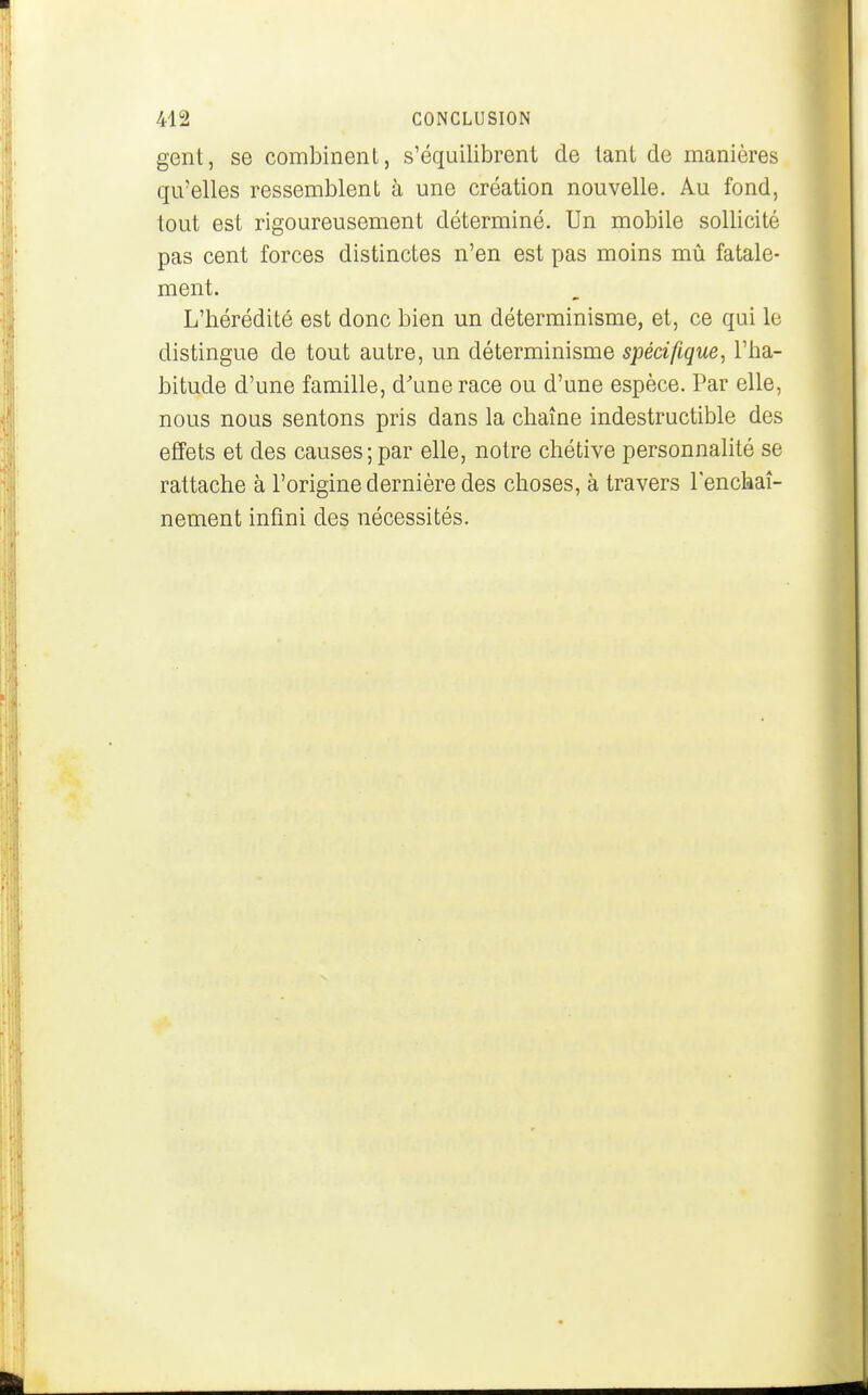 gent, se combinent, s'équilibrent cle tant de manières qu'elles ressemblent à une création nouvelle. Au fond, tout est rigoureusement déterminé. Un mobile sollicité pas cent forces distinctes n'en est pas moins mû fatale- ment. L'hérédité est donc bien un déterminisme, et, ce qui le distingue de tout autre, un déterminisme spécifique, l'ha- bitude d'une famille, d^unerace ou d'une espèce. Par elle, nous nous sentons pris dans la chaîne indestructible des effets et des causes;par elle, notre chétive personnalité se rattache à l'origine dernière des choses, à travers l'enchaî- nement infini des nécessités.