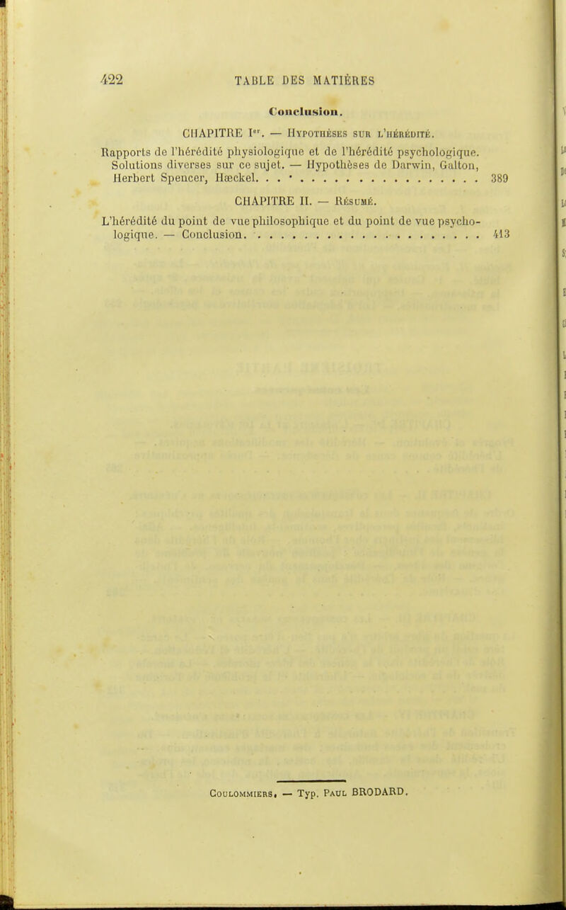 Conclusion. CHAPITRE P^ — Hypothèses sur l'hérédité. Rapports de l'hérédité physiologique et de l'hérédité psychologique. Solutions diverses sur ce sujet. — Hypothèses de Darwin, Galton, Herbert Spencer, Hœckel. . . • CHAPITRE II. — Résumé. L'hérédité du point de vue philosophique et du point de vue psycho- logique. — Conclusion. CouLOMMiERS, — Typ. PAUL BRODARD,