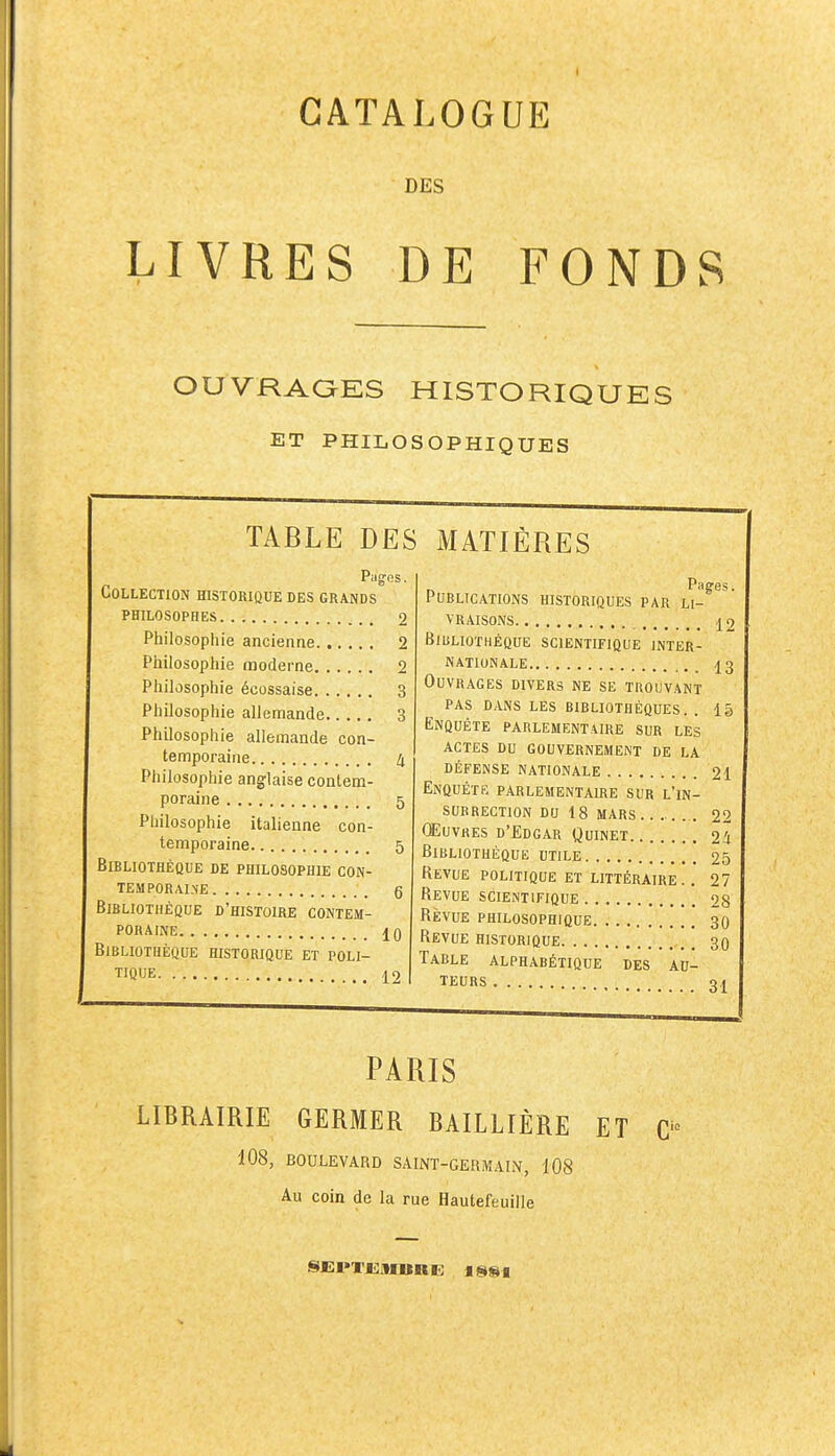 CATALOGUE DES LIVRES DE FONDS OUVRAOES HISTORIQUES ET PHILOSOPHIQUES TABLE DES Pages. Collection historique des grands philosophes 2 Philosophie ancienne 2 Philosophie moderne 2 Philosophie écossaise 3 Philosophie allemande 3 Philosophie allemande con- temporaine 4 Philosophie anglaise contem- poraine 5 Philosophie italienne con- temporaine 5 Bibliothèque de philosophie con- TEMPORALNE , g Bibliothèque d'histoire contem- poraine 10 Bibliothèque historique et poli- tique 12 MATIÈRES Publications historiques par li- vraisons 12 Bibliothèque scientifique inter- nationale 13 Ouvrages divers ne se trouvant pas dans les bibliothèques. . 15 Enquête parlementaire sur les ACTES DU gouvernement DE LA défense nationale 21 Enquête parlementaire sur l'in- surrection DO 18 mars 22 Œuvres d'Edgar Quinet 24 Bibliothèque utile 25 Revue politique et littéraire .. 27 Revue scientifique 28 Revue philosophique 30 Revue historique 30 Table alphabétique des au- teurs 31 PARIS LIBRAIRIE GERMER BAILLIÈRE ET C 108, BOULEVARD SAINT-GERMAIN, 108 Au coin de la rue Hautefeuille