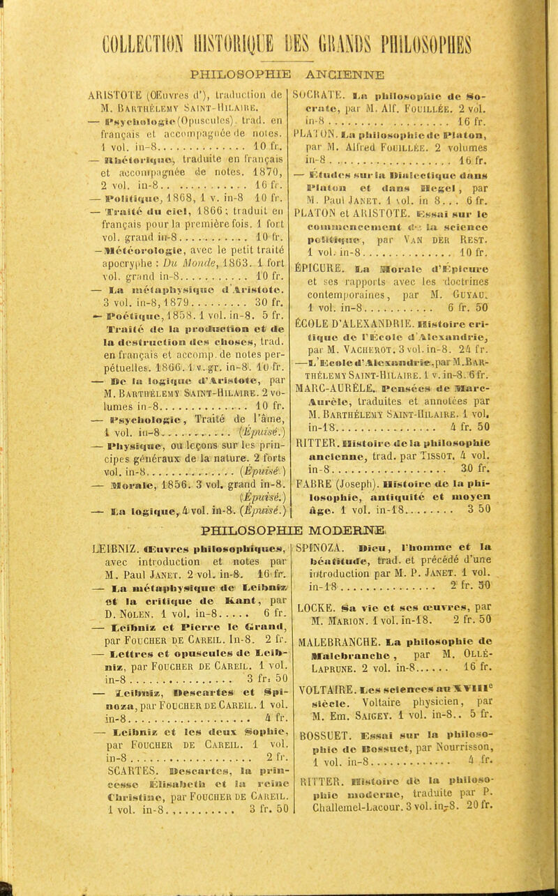 COLLECTION IIISÎORIUUE DES mm PniLOSOI'BES PHILOSOPHIE ANCIENNE ARISTOTE (OKnvres cl'), trtuluclion de M. Bakthélemy Saint-llii.MitE. — B»«yeli«Iosie(Opuscules), tratl. en français ol acccmpaijnée de noies. 1 vol. in-8 10 fr. — iaité(uri«{|iBo, traduite en français et accompagnée de notes. 1870, • 2 vol. iu-8 IG fr. — Poliliqiic, 18C8, 1 V. in-8 10 fr. — Traité «lu ciel, 1866; traduit en français pour la première fois. 1 fort vol. grand in-8 10 fr. — Météorologie, avec le petit traité apocryphe : Du Monde, 1863. 1 fort vol. grand in-8 10 fr. — La iné(aj»liysiq«so d Aristoto. 3 vol. in-8,1879 30 fr. — PoétiiiHC, 1858.1 vol. in-8. 5 fr. Traité <lo la produolïon et de la destruction des choses, trad. en français et accomp. de notes per- pétuelles. 1866.1 v.gr. in-8i. Il) fr. — ne la logique d'Aristote, par M. BAnTiiÉLEMY &AINT-H1LMRE. 2 vo- lumes in-8 10 fr. — Psychologie, Traité de l'âme, i vol. in-8 {Épuisé.) — Physique, ou leçons sur les prin- cipes géuéraux de la nature. 2 forts vol. in-8 .. . . {Épuisé.) — iQloralc, 1856. 3 vol. grand in-8. (Épuisé.) La logique,,4'vol. in-8. (Epuisé.) PHILOSOPHIE MOBERNE. SOCRAÏE. La |>lillosoi>hic de §fo- crate, par M. Alf. FOUILLÉE. 2 vol. in-8 16 fr. PLATON. La philosoiihicdc Platon, par M. Alfred Fouillée. 2 volumes in-8 16 fr. — I^tudi^H »<urla Uialectîque dans Plat4in et dans Blegel, par M. Paul Janet. 1 vol. in 8. , . 6 fr. PLATON et AKISTOTE. Essai sur le coinsHencciiient «£• '. la science politique, par V.4N DEK Rest. 1 vol. in-8 10 fr. ÉPICURE. La Morale d'Kpicure et ses rapports avec les doctrines contemporaines, par M. GuïAU. 1 vol. in-8 6 fr. 50 ÉCOLE D'ALEXANDRIE. Histoire cri- ti(|uc de PBi^eole d'Alexandrie, par M. Vacheuot. 3 vol. in-8. 2li fr. —L'Kcoled'.%lexandi-«e,parM.BAR- thélemï Saint-Hilaire. 1 v.in-8.:6fr. MARC-AURÈLË., Pensées de Marc- Aurcle, traduites et annotées par M. Barthéleuï Saikt-Hilaire. 1 vol. in-18 4 fr. 50 RITTER.Histoire delà philosophie ancienne, trad. par TissOT. 4 vol. in-8 30 fr; FABRE (Joseph), nistoire de la phi- losophie, antiquité et moyen âge. 1 vol. in-18 3 50 LEIBNIZ. Œuvres philosophiques, avec introduction et notes par M. Paul Janet. 2 vol. in-8. 16 fr. — La B»étapby9ique de' Leihnî» et la critique de Kant, par D. Nolen. 1 vol. in-8 6 fr. — Leibniz et Pierre le Clrand, par Foucher de Careil. lu-8. 2 fr. — Lettres et opuscules de Leib- niz, par Foucher de Careil. 1 vol. in-8 3 fr= 50 — îLeilmiz, nescartes et Spi- noza, par Foucher de Careil. 1 vol. in-8 4 fr. — LeibniK et les deux Sophie, par Foucher de Careil. 1 vol. in-8 2 fr. SCARTES. Uescartcs, la prin- cesse Élisabeth et la reine Christine, par FoucHER DE Careil. 1 vol. in-8 3 fr. 50 SPINOZA. »îcu, l'homme et la béatitude, trad. et précédé d'une iiftroduction par M. P. Janet. 1 vol. in-18 2 fr. 50 LOCKE. Sa vie et ses œuvres, par M. Marion. 1 vol. in-18. 2 fr. 50 MALEBRANCHE. La philosophie de Malebrancbe, par M. OllÉ- Laprune. 2 vol. in-8 16 fr. VOLTAIRE. Les sciences auXTlIl^ siècle. Voltaire physicien, par M. Em. Saigey. 1 vol. in-8.. 5 fr. BOSSUET. Essai sur la philoso- phie de Bossuet, par Nourrisson, 1 vol. in-8 4 fr. RITTER. IBisloîro dte la philoso- phie moderne, traduite par P.