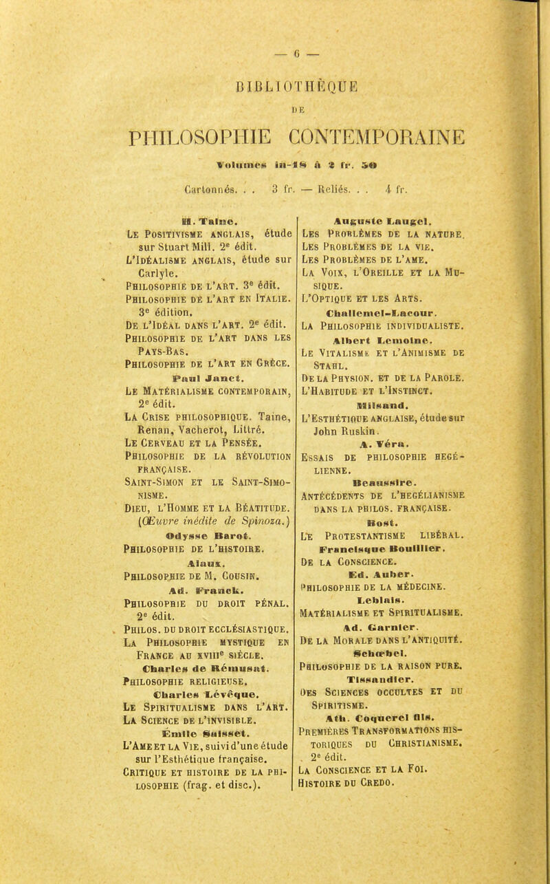 BIBLIOTHÈOUE DE PHILOSOPHIE CONTEMPORAINE Cartonnés. . . 3 fr. — Reliés. . . 4 fr. H. Taluo. Le Positivisme anglais, étude sur StuartMill. 2« édit. L'Idéalisme anglais, étude sur Carlyle. Philosophie de l'art. 3« édit. Philosophie de l'art en Italie. 3^ édition. De l'Idéal dans l'art. 2« édit. Philosophie de l'art dans les Pays-Bas. Philosophie de l'art en Grèce. Pnul Janet. Le Matérialisme contemporain, 2e édit. La Crise philosophique. Taine, Renan, Vacherot, Littré. Le Cerveau et la Pensée. Philosophie de la révolution française. Saint-Simon et le Saint-Simo- NISME. Dieu, l'Homme et la Béatitude. {Œuv7^e inédite de Spinoza.) Odysse Barot. Philosophie de l'histoire. Aluux. Philosophie de M. Cousin. Ad. Franck. Philosophie du droit pénal. 2^ édit. Philos, du droit ecclésiastique. La Philosophie mystique en France au xviii^ siècle. Charles de Rémusat. Philosophie religieuse. Charles Xévêque. Le Spiritualisme dans l'art. La Science de l'invisible. Énille Saisset. L'Ame et la Vie, suivi d'une étude sur l'Esthétique française. Critique et histoire de la phi- losophie (frag. et dise). Auguste L.augcl. Les Problèmes de la nature. Les Problèmes de la vie. Les Problèmes de l'ame. La Voix, l'Oreille et la Mu- sique. L'Optique et les Arts. Challeincl-l.acour. La Philosophie individualiste. Albert I^eniolne. Le ViTALisMt et l'Animisme de Stahl. DelaPhysion. et de la Parole. L'Habitude et l'Instinct. Alilsand. L'Esthétioue anglaise, étude sur John Ruskin. A. Véra. Essais de philosophie hégé- lienne. Beanssire. Antécédents de l'hegélianisme DANS LA philos. FRANÇAISE. Bost. L'e Protestantisme libéral. Francisque Bouliller. De la Conscience. Ed. Auber. I^HILOSOPHIE DE LA MÉDECINE. I^eblais. Matérialisme et Spiritualisme. Ad. Garnler. De la Morale dans l'antiquité. Sctatebel. Philosophie de la raison pure. Tissandier. Des Sciences occultes et du Spiritisme. AtU. Coqncrel Ois. Premières Transformations his- toriques DU Christianisme. , 2« édit. La Conscience et la Foi. Histoire du Credo.