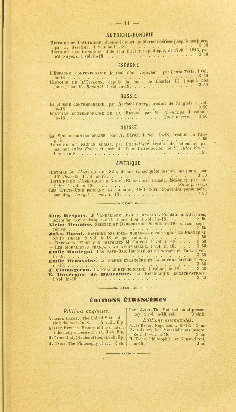 AUTRICHE-HONGRIE HtSTOiUE DK L'AuTuioiiK, doimip lu iiKM l do Mario-ThiSrèse ju»(iu'à no»jours, DHi' L. Àsseliiie. 1 voliuiio iii-18 ;. .• ' •,■,;„;, : Voj.: - Histoire dks Honchois otde leur liltiSruluro politique, de 1700 a ^«15; T»^ Ed. Savons, i vol. in-18 ^ ESPAGNE L'Espagne contempohaine, journal il'nn voyageur, par Louis Teste. ^ ^o'- HiSTOlHE DE L'Espagne, depuis la mort de Charles III jusqua nos jours, par //. neynald. i yo\. ^ RUSSIE La Russie contempohaine, par llerberl Darry, traduit de l'anglais. ^ vol. in-18 • ,^50 Histoire contempouainb de la Russie, par M. Créhange. t voliime i„.18 (Sous presse.) à 51) SUISSE La Suisse contemporaine, par H. Dixon. 1 vol. in-18, traduit de l'an- glais 3 50 Histoire du peuple suisse, par Daendliker, traduit de l'allemand par madame Jules Favre, et précédé d'une Introduction de M. Jules Favre. 1 vol. in-8 S AMÉRIQUE Histoire de l'Amérique du Sud, depuis sa conquête jusqu'à nos jours, par Alf. Deberle. 1 vol. in-18 , 3 50 Histoire de L'ÀMÉmtiUE du Nord (Etals-Unis, Canada, Mexique), par Ad. Cohn. 1 vol. in-18 {Sous presse.) Les Etats-Unis pendant la guerre, 1861-1864. Souvenirs personnels, par Aug. Laugel. 1 vol. in-18 3 50 a--S>r^-«i Eug. ncspois. Le Vandalisme révolutionnaire. Fondations littéraires, scientifiques et artistiques de la Convention. 1 vol. in-18 3 50 Victor illciinfcf. Science et Démocratie. 2 vol. in-18, chacun sépa- rément 3 50 Jnles Barnï. Histoire des idées morales et politioues en France au XVlll SIÈCLE. 2 vol. in-18, chaque volume 3 50 Napoléon I et son historien M. Thiers. 1 vol. in-18. ... 3 50 — Les Moralistes français au xvin= siècle. 1 vol. in 18. . . . 3 50 Éniilc Montégut. Les Pays-Bas. Impressions de voyage et d'art. 1 vol. in-18 3 50 Émiie ncaussii-c. La guerre étrangère et la guerre cïmvb. 1 vol. in-18 3 50 J. Claiiiagcran. La France républicaine. 1 volume in-18. . . 3 50 E. Diivcrgier Ue naiiraiine. La Républicue conservatrice. 1 vol. in-18 3 50 s- ÉDITIOIVIS ËTRAIWGÊltES Éditions anglaises. Auguste Laugel. The United States du- rlng the war. Id-8. 1 shiU. 6 p. Albert Rét]Lle. History of the doctrine of the deit]' of Jesus-Christ. 3 sh. 6 p. B. Taine. Italy (Naplee et Rome).! sh. 6 p. H. Taine. The Philosophy of art. 3 sh. Paul Janet. The Materialism of présent day. 1 vol. in-18, rel. 3 shill. Editions allemandes. Jules Babni. NapoléoD I. In-18. 3 m. Paul Janet. Der Materiolismus unsere. Zeit. 1 vol. in-18. ' 3 m. H. Taiiie. Philosophie der Runst. 1 vol. iQ-l8. 3 m'.