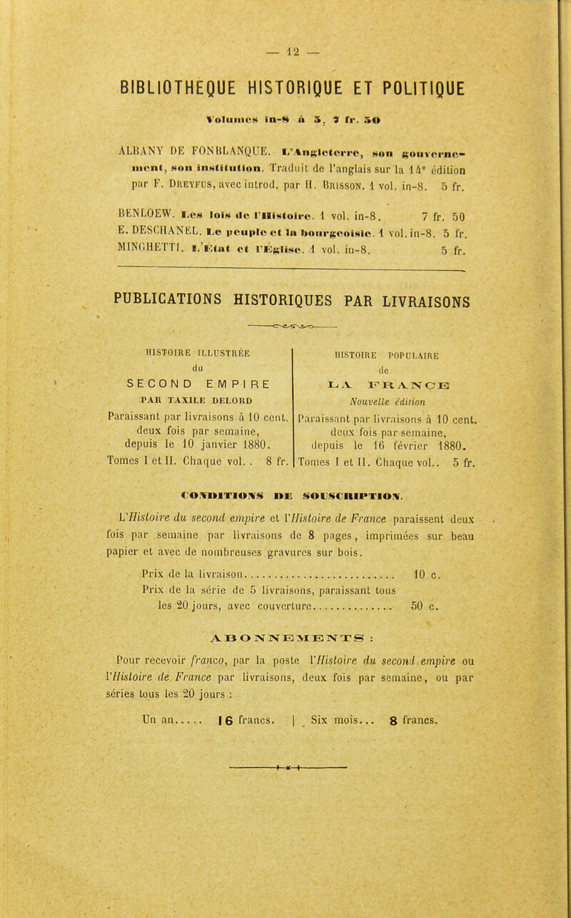 BIBLIOTHEQUE HISTORIQUE ET POLITIQUE Volumes in-S à 5, 9 tv. 50 ALBANY DE FONBLANQUE. l^'Anglctoi-re, non gouvoi-nc- nicnt, son institution. Traduit de l'anglais sur la lli édition par F. Dreyfus, avec introd. par II. Brisson. 1 vol. in-8. 5 fr. BENLOEW. lois cic rilistoii-c. 1 vol. ia-8. 7 fr. 50 E. DESCHANKL. I.e iicuploct la bourgeoisie. 1 vol.iu-8. 5 fr. MINGHETTI. ï/lîtat et l'Ûgli.sc. 1 vol. in-8. 5 fr. PUBLICATIONS HISTORIQUES PAR LIVRAISONS HISTOIRE ILLUSTRÉE du SECOND EMPIRE PAK TAXILE DELOKD Paraissant par livraisons à 10 cent, deux fois par semaine, depuis le 10 janvier 1880. Tomes I et II. Ciiaque vol. . 8 fr. HISTOIRE POPULAIRE de Nouvelle éditinn Paraissant par livraisons à 10 cent, deux fois par semaine, depuis le 16 février 1880. Tomes I et II. Chaque vol.. 5 fr. CONDITIONS DE SOUSCRIPTION. L'Histoire du second empire et l'Histoire de France paraissent deux fois par semaine par livraisons de 8 pages, imprimées sur beau papier et avec de nombreuses gravures sur bois. Prix de la livraison 10 c. Prix de la série de 5 livraisons, paraissant tous les 20 jours, avec couverture 50 c. Pour recevoir franco, par la poste l'Histoire du second, empire ou l'Histoire de France par livraisons, deux fois par semaine, ou par séries tous les 20 jours : Un an |6 francs. | Six mois. 8 francs.