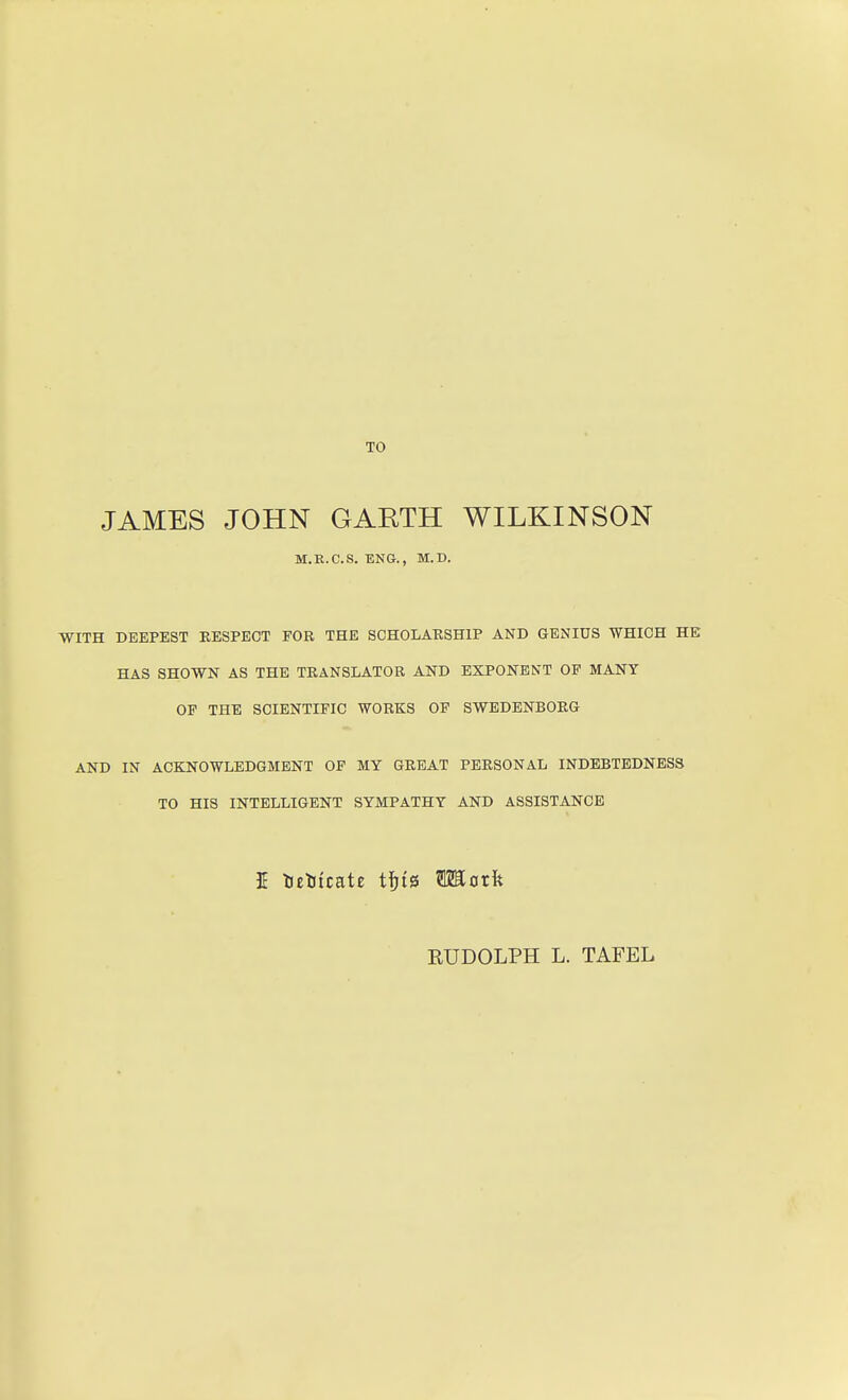 TO JAMES JOHN GARTH WILKINSON M.K.C.S. ENG., M.D. WITH DKEPEST RESPECT PGR THE SCHOLARSHIP AND GENIUS WHICH HE HAS SHOWN AS THE TRANSLATOR AND EXPONENT OF MANY OP THE SCIENTIFIC WORKS OF SWEDENBORG AND IN ACKNOWLEDGMENT OF MY GREAT PERSONAL INDEBTEDNESS TO HIS INTELLIGENT SYMPATHY AND ASSISTANCE EUDOLPH L. TAFEL