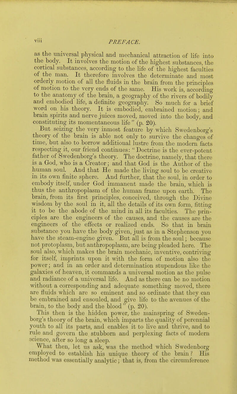 as the universal physical and mechanical attraction of life into the body. It involves the motion of the highest substances, the cortical substances, according to the life of the highest faculties of the man. It therefore involves the determinate and most orderly motion of all the fluids in the brain from the principles of motion to the very ends of the same. His work is, according to the anatomy of the brain, a geography of the rivers of bodily and embodied life, a definite geography. So much for a brief word on his theory. It is embodied, embrained motion; and brain spirits and nerve juices moved, moved into the body, and constituting its momentaneous life  (p. 20). But seizing the very inmost feature by which Swedenborg's theory of the brain is able not only to survive the changes of time, but also to borrow additional lustre from the modern facts respecting it, our friend continues: Doctrine is the ever-potent father of Swedenborg's theory. The doctrine, namely, that there is a God, who is a Creator; and that God is the Author of the human soul. And that He made the living soul to be creative in its own finite sphere. And further, that the soul, in order to embody itself, under God immanent made the brain, which is thus the anthropoplasm of the human frame upon earth. The brain, from its first principles, conceived, through the Divine wisdom by the soul in it, all the details of its o^ti form, fitting it to be the abode of the mind in all its faculties. The prin- ciples are the engineers of the causes, and the causes are the engineers of the effects or realized ends. So that in brain substance you have the body given, just as in a Stephenson you have the steam-engine given. But all is from the soul; because not protoplasm, but anthropoplasm, are being pleaded here. The soul also, which makes the brain mechanic, inventive, contriving for itself, imprints upon it with the form of motion also the power; and in an order and determination stupendous like the galaxies of heaven, it commands a universal motion as the pulse and radiance of a universal life. And as there can be no motion without a corresponding and adequate something moved, there are fluids which are so eminent and so ordinate that they can be embrained and ensouled, and give life to the avenues of the brain, to the body and the blood  (p. 20). This then is the hidden power, the mainspring of Sweden- borg's theory of the brain, which imparts the quality of perennial youth to all its parts, and enables it to live and thrive, and to rule and govern the stubborn and perplexing facts of modern science, after so long a sleep. What then, let us ask, was the method which Swedenborg employed to establish his unique theory of the brain ? His method was essentially analytic; that is, from the circumference