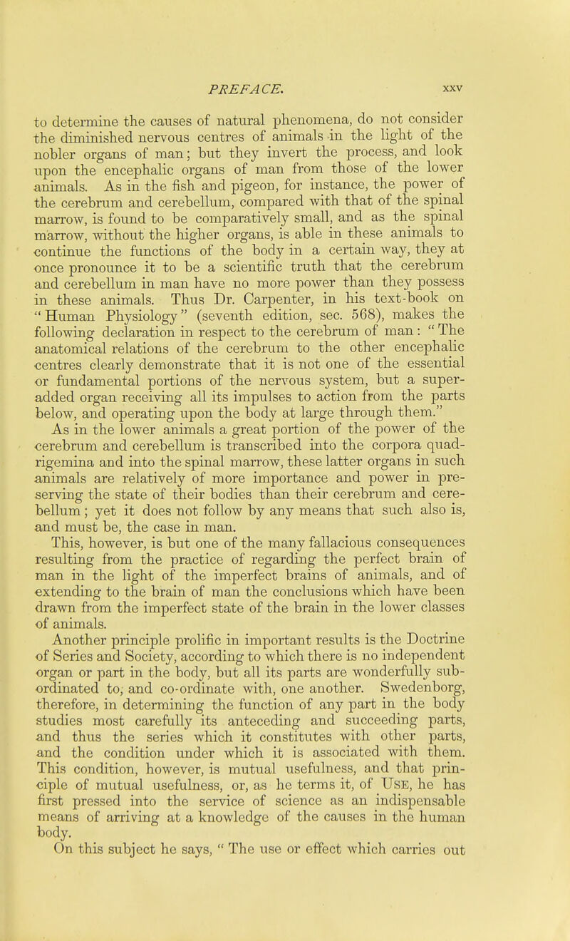 to determine the causes of natural phenomena, do not consider the diminished nervous centres of animals in the light of the nobler organs of man; but they invert the process, and look upon the encephalic organs of man from those of the lower animals. As in the fish and pigeon, for instance, the power of the cerebrum and cerebellum, compared with that of the spinal marrow, is found to be comparatively small, and as the spinal marrow, without the higher organs, is able in these animals to continue the functions of the body in a certain way, they at once pronounce it to be a scientific truth that the cerebrum and cerebellum in man have no more power than they possess in these animals. Thus Dr. Carpenter, in his text-book on Human Physiology (seventh edition, sec. 568), makes the following declaration in respect to the cerebrum of man:  The anatomical relations of the cerebrum to the other encephalic centres clearly demonstrate that it is not one of the essential or fundamental portions of the nervous system, but a super- added organ receiving all its impulses to action from the parts below, and operating upon the body at large through them. As in the lower animals a great portion of the power of the cerebrum and cerebellum is transcribed into the corpora quad- rigemina and into the spinal marrow, these latter organs in such animals are relatively of more importance and power in pre- serving the state of their bodies than their cerebrum and cere- bellum ; yet it does not follow by any means that such also is, and must be, the case in man. This, however, is but one of the many fallacious consequences resulting from the practice of regarding the perfect brain of man in the light of the imperfect brains of animals, and of extending to the brain of man the conclusions which have been drawn from the imperfect state of the brain in the lower classes of animals. Another principle prolific in important results is the Doctrine of Series and Society, according to which there is no independent organ or part in the body, but all its parts are wonderfully sub- ordinated to, and co-ordinate with, one another. Swedenborg, therefore, in determining the function of any part in the body studies most carefully its anteceding and succeeding parts, and thus the series which it constitutes with other parts, and the condition under which it is associated with them. This condition, however, is mutual usefulness, and that prin- ciple of mutual usefulness, or, as he terms it, of Use, he has first pressed into the service of science as an indispensable means of arriving at a knowledge of the causes in the human body. On this subject he says,  The use or effect which carries out