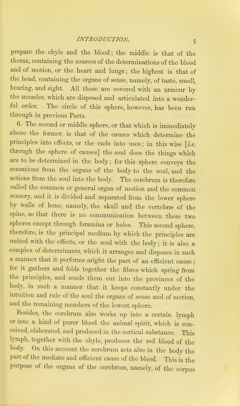 prepare the chyle and the blood; the middle is that of the thorax, containing the sources of the determinations of the blood and of motion, or the heart and lungs; the highest is that of the head, containing the organs of sense, namely, of taste, smell, hearing, and sight. All these are covered with an armour by the muscles, which are disposed and articulated into a wonder- ful order. The circle of this sphere, however, has been run through in previous Parts. 6. The second or middle sphere, or that which is immediately above the former, is that of the causes which determine the principles into effects, or the ends into uses; in this wise \i.e. through the sphere of causes] the soul does the things which are to be determined in the body; for this sphere conveys the sensations from the organs of the body to the soul, and the actions from the soul into the body. The cerebrum is therefore called the common or general organ of motion and the common sensory, and it is divided and separated from the lower sphere by walls of bone, namely, the skull and the vertebrae of the spme, so that there is no communication between these two spheres except through foramina or holes. This second sphere, therefore, is the principal medium by which the principles are united with the effects, or the soul with the body; it is also a complex of determinants, which it arranges and disposes in such a manner that it performs aright the part of an efficient cause ; for it gathers and folds together the fibres which spring from the principles, and sends them out into the provinces of the body, in such a manner that it keeps constantly under the mtuition and rule of the soul the organs of sense and of motion, and the remaining members of the lowest sphere. Besides, the cerebrum also works up into a certain lymph or into a kind of purer blood the animal spirit, which is con- ceived, elaborated, and produced in the cortical substance. This lymph, together with the chyle, produces the red blood of the body. On this account the cerebrum acts also in the body the part of the mediate and efficient cause of the blood. This is the purpose of the organs of the cerebrum, namely, of the corpus