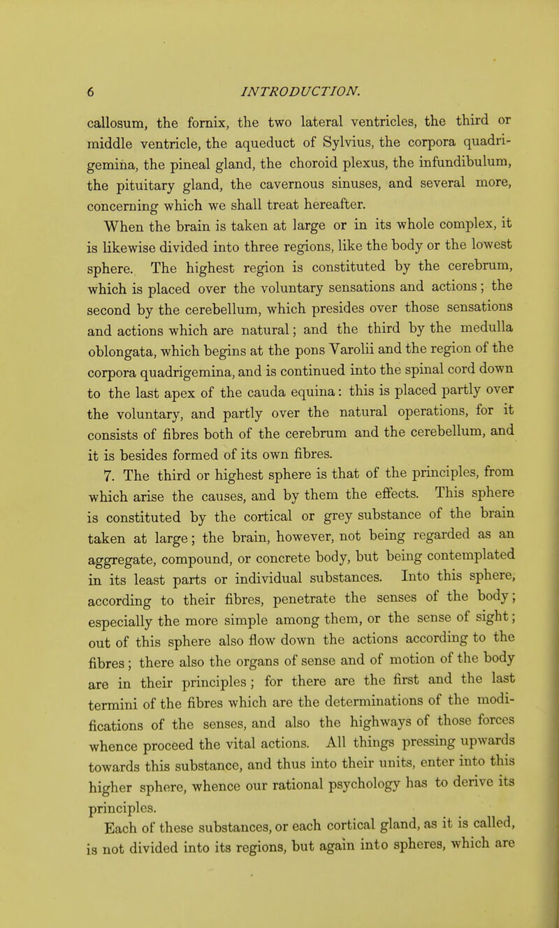 callosum, the fornix, the two lateral ventricles, the third or middle ventricle, the aqueduct of Sylvius, the corpora quadri- gemina, the pineal gland, the choroid plexus, the infundibulum, the pituitary gland, the cavernous sinuses, and several more, concerning which we shall treat hereafter. When the brain is taken at large or in its whole complex, it is likewise divided into three regions, like the body or the lowest sphere. The highest region is constituted by the cerebrum, which is placed over the voluntary sensations and actions; the second by the cerebellum, which presides over those sensations and actions which are natural; and the third by the medulla oblongata, which begins at the pons Varolii and the region of the corpora quadrigemina, and is continued into the spinal cord down to the last apex of the cauda equina: this is placed partly over the voluntary, and partly over the natural operations, for it consists of fibres both of the cerebrum and the cerebellum, and it is besides formed of its own fibres. 7. The third or highest sphere is that of the principles, from which arise the causes, and by them the effects. This sphere is constituted by the cortical or grey substance of the brain taken at large; the brain, however, not being regarded as an aggregate, compound, or concrete body, but being contemplated in its least parts or individual substances. Into this sphere, according to their fibres, penetrate the senses of the body; especially the more simple among them, or the sense of sight; out of this sphere also flow down the actions according to the fibres; there also the organs of sense and of motion of the body are in their principles; for there are the first and the last termini of the fibres which are the determinations of the modi- fications of the senses, and also the highways of those forces whence proceed the vital actions. All things pressing upwards towards this substance, and thus into their units, enter into this higher sphere, whence our rational psychology has to derive its principles. Each of these substances, or each cortical gland, as it is called, is not divided into its regions, but again into spheres, which are