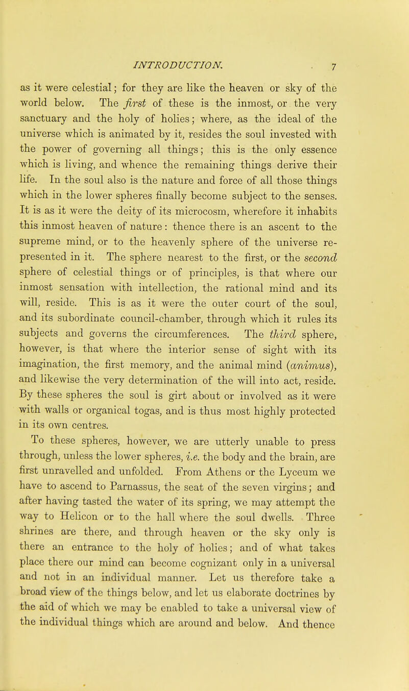 as it were celestial; for they are like the heaven or sky of the world below. The first of these is the inmost, or the very sanctuary and the holy of holies; where, as the ideal of the universe which is animated by it, resides the soul invested with the power of governing all things; this is the only essence which is living, and whence the remaining things derive their life. In the soul also is the nature and force of all those things which in the lower spheres finally become subject to the senses. It is as it were the deity of its microcosm, wherefore it inhabits this inmost heaven of nature : thence there is an ascent to the supreme mind, or to the heavenly sphere of the universe re- presented in it. The sphere nearest to the first, or the second sphere of celestial things or of principles, is that where our inmost sensation with intellection, the rational mind and its will, reside. This is as it were the outer court of the soul, and its subordinate council-chamber, through which it rules its subjects and governs the circumferences. The third sphere, however, is that where the interior sense of sight with its imagination, the first memory, and the animal mind {animus), and likewise the very determination of the will into act, reside. By these spheres the soul is girt about or involved as it were with walls or organical togas, and is thus most highly protected in its own centres. To these spheres, however, we are utterly unable to press through, unless the lower spheres, i.e. the body and the brain, are first unravelled and unfolded. From Athens or the Lyceum we have to ascend to Parnassus, the seat of the seven virgins; and after having tasted the water of its spring, we may attempt the way to Helicon or to the hall where the soul dwells. Three shrines are there, and through heaven or the sky only is there an entrance to the holy of holies; and of what takes place there our mind can become cognizant only in a universal and not in an individual manner. Let us therefore take a broad view of the things below, and let us elaborate doctrines by the aid of which we may be enabled to take a universal view of the individual things which are around and below. And thence