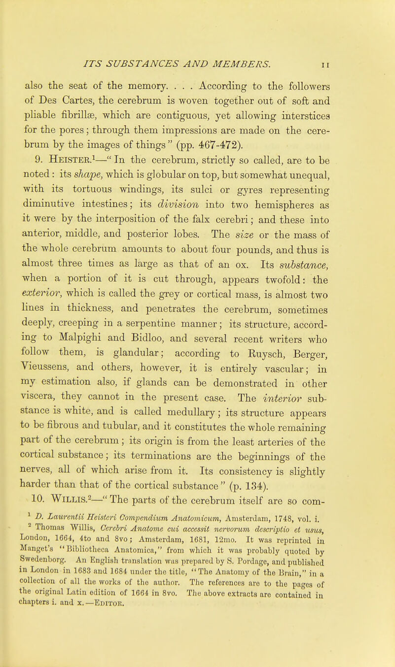 also the seat of the memory. . . . According to the followers of Des Cartes, the cerebrum is woven together out of soft and pliable fibrillse, which are contiguous, yet allowing interstices for the pores; through them impressions are made on the cere- brum by the images of things  (pp. 467-472). 9. Heister.i— In the cerebrum, strictly so called, are to be noted: its shape, which is globular on top, but somewhat unequal, with its tortuous windings, its sulci or gyres representing diminutive intestines; its division into two hemispheres as it were by the interposition of the falx cerebri; and these into anterior, middle, and posterior lobes. The size or the mass of the whole cerebrum amounts to about four pounds, and thus is almost three times as large as that of an ox. Its substance, when a portion of it is cut through, appears twofold: the exterior, which is called the grey or cortical mass, is almost two lines in thickness, and penetrates the cerebrum, sometimes deeply, creeping in a serpentine manner; its structure, accord- ing to Malpighi and Bidloo, and several recent writers who follow them, is glandular; according to Ruysch, Berger, Vieussens, and others, however, it is entirely vascular; in my estimation also, if glands can be demonstrated in other viscera, they cannot in the present case. The interior sub- stance is white, and is called medullary; its structure appears to be fibrous and tubular, and it constitutes the whole remaining part of the cerebrum; its origin is from the least arteries of the cortical substance; its terminations are the beginnings of the nerves, all of which arise from it. Its consistency is slightly harder than that of the cortical substance  (p. 134). 10. WiLLis.2—« The parts of the cerebrum itself are so com- ^ D. Laurentii Heistcri Compendium Anatomicum, Amsterdam, 1748, vol. i. ^ Thomas Willis, Cerebri Anatome cui aceessit nervorum descriptio et usus, London, 1664, 4to and 8vo; Amsterdam, 1681, 12mo. It was reprinted in Mangel's  Bibliotheca Anatomica, from which it was probably quoted by Swedenborg. An English translation was prepared by S, Pordage, and published in London in 1683 and 1684 under the title, The Anatomy of the Brain, in a collection of all the works of the author. The references are to the pages of the original Latin edition of 1664 in 8vo, The above extracts are contained in chapters i. and x. —Editor.