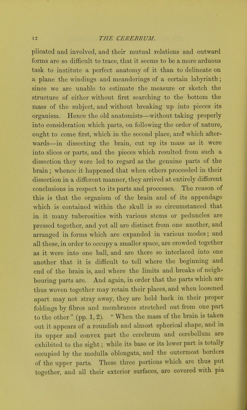 plicated and involved, and their mutual relations and outward forms are so difficult to trace, that it seems to be a more arduous task to institute a perfect anatomy of it than to delineate on a plane the windings and meanderings of a certain labyrinth; since we are unable to estimate the measure or sketch the structure of either without first searching to the bottom the mass of the subject, and without breaking up into pieces its organism. Hence the old anatomists—without taking properly into consideration which parts, on following the order of nature, ought to come first, which in the second place, and which after- wards—in dissecting the brain, cut up its mass as it were into slices or parts, and the pieces which resulted from such a dissection they were led to regard as the genuine parts of the brain; whence it happened that when others proceeded in their dissection in a different manner, they arrived at entirely different conclusions in respect to its parts and processes. The reason of this is that the organism of the brain and of its appendage which is contained within the skull is so circumstanced that in it many tuberosities with various stems or peduncles are pressed together, and yet all are distinct from one another, and arranged in forms which are expanded in various modes; and all these, in order to occupy a smaller space, are crowded together as it were into one ball, and are there so interlaced into one another that it is difficult to tell where the beginning and end of the brain is, and where the limits and breaks of neigh- bouring parts are. And again, in order that the parts which are thus woven together may retain their places, and when loosened apart may not stray away, they are held back in their proper foldings by fibres and membranes stretched out from one part to the other  (pp. 1, 2).  When the mass of the brain is taken out it appears of a roundish and almost spherical shape, and in its upper and convex part the cerebrum and cerebellum are exhibited to the sight; while its base or its lower part is totally occupied by the medulla oblongata, and the outermost borders of the upper parts. These three portions which are thus put together, and all their exterior surfaces, are covered with pia