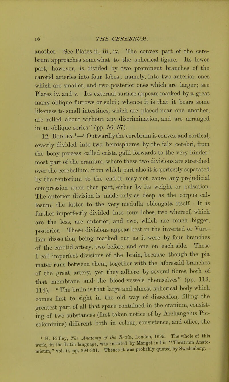 another. See Plates ii., iii., iv. The convex part of the cere- brum approaches somewhat to the spherical figure. Its lower part, however, is divided by two prominent branches of the carotid arteries into four lobes; namely, into two anterior ones which are smaller, and two posterior ones which are larger; see Plates iv. and v. Its external surface appears marked by a great many oblique furrows or sulci; whence it is that it bears some likeness to small intestines, which are placed near one another, are rolled about without any discrimination, and are arranged in an oblique series  (pp. 56, 57). 12. Ridley.^—Outwardlythe cerebrum is convex and cortical, exactly divided into two hemispheres by the falx cerebri, from the bony process called crista galli forwards to the very hinder- most part of the cranium, where these two divisions are stretched over the cerebellum, from which part also it is perfectly separated by the tentorium to the end it may not cause any prejudicial compression upon that part, either by its weight or pulsation. The anterior division is made only as deep as the corpus cal- losum, the latter to the very medulla oblongata itself It is further imperfectly divided into four lobes, two whereof, which are the less, are anterior, and two, which are much bigger, posterior. These divisions appear best in the inverted or Varo- lian dissection, being marked out as it were by four branches of the carotid artery, two before, and one on each side. These I call imperfect divisions of the brain, because though the pia mater runs between them, together with the aforesaid branches of the great artery, yet they adhere by several fibres, both of that membrane and the blood-vessels themselves (pp. 113, 114).  The brain is that large and almost spherical body which comes first to sight in the old way of dissection, filling the greatest part of all that space contained in the cranium, consist- ing of two substances (first taken notice of by Archangelus Pic- colominius) different both in colour, consistence, and office, the 1 H. Ridley, TU Anatomy of the Brain, London, 1695. The whole of this work, in the Latin language, was inserted by Manget in his Theatrnra Anato- micum, vol. ii. pp. 294-331. Thence it was probably quoted by Swedeuborg.