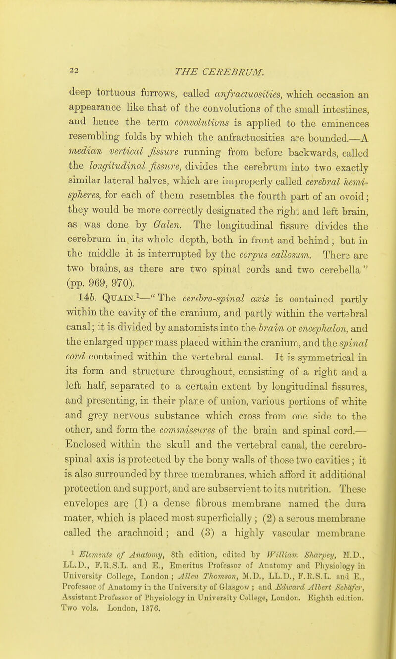 deep tortuous furrows, called aiifractuosities, which occasion an appearance like that of the convolutions of the small intestines, and hence the term convolutions is applied to the eminences resembling folds by which the anfractuosities are bounded.—A median vertical fissure running from before backwards, called the longitudinal fissure, divides the cerebrum into two exactly similar lateral halves, which are improperly called cerebral hemi- spheres, for each of them resembles the fourth part of an ovoid; they would be more correctly designated the right and left brain, as was done by Galen. The longitudinal fissure divides the cerebrum in. its whole depth, both in front and behind; but in the middle it is interrupted by the cojpws callosum. There are two brains, as there are two spinal cords and tw^o cerebella  (pp. 969, 970). 146. QuAiN.^—The cerebrospinal axis is contained partly within the cavity of the cranium, and partly within the vertebral canal; it is divided by anatomists into the brain or encephalon, and the enlarged upper mass placed within the cranium, and the spinal cord contained within the vertebral canal. It is symmetrical in its form and structure throughout, consisting of a right and a left half, separated to a certain extent by longitudinal fissures, and presenting, in their plane of union, various portions of white and grey nervous substance which cross from one side to the other, and form the commissures of the brain and spinal cord.— Enclosed within the skull and the vertebral canal, the cerebro- spinal axis is protected by the bony walls of those two cavities ; it is also surrounded by three membranes, which afford it additional protection and support, and are subservient to its nutrition. These envelopes are (1) a dense fibrous membrane named the dura mater, which is placed most superficiall}^; (2) a serous membrane called the arachnoid; and (3) a highly vascular membrane ^ Elements of Anatomy, Stli edition, edited by William Shar^ycy, M.D., LL.D., F.R.S.L. and E., Emeritus Professor of Anatonij' and Physiology in University College, London; Allen Thomson, M.D., LL.D., F.R.S.L. and E., Professor of Anatomy in the University of Glasgow ; and Edxoard Albert Sclmfcr, Assistant Professor of Physiology in University College, London. Eighth edition. Two vols. London, 1876.