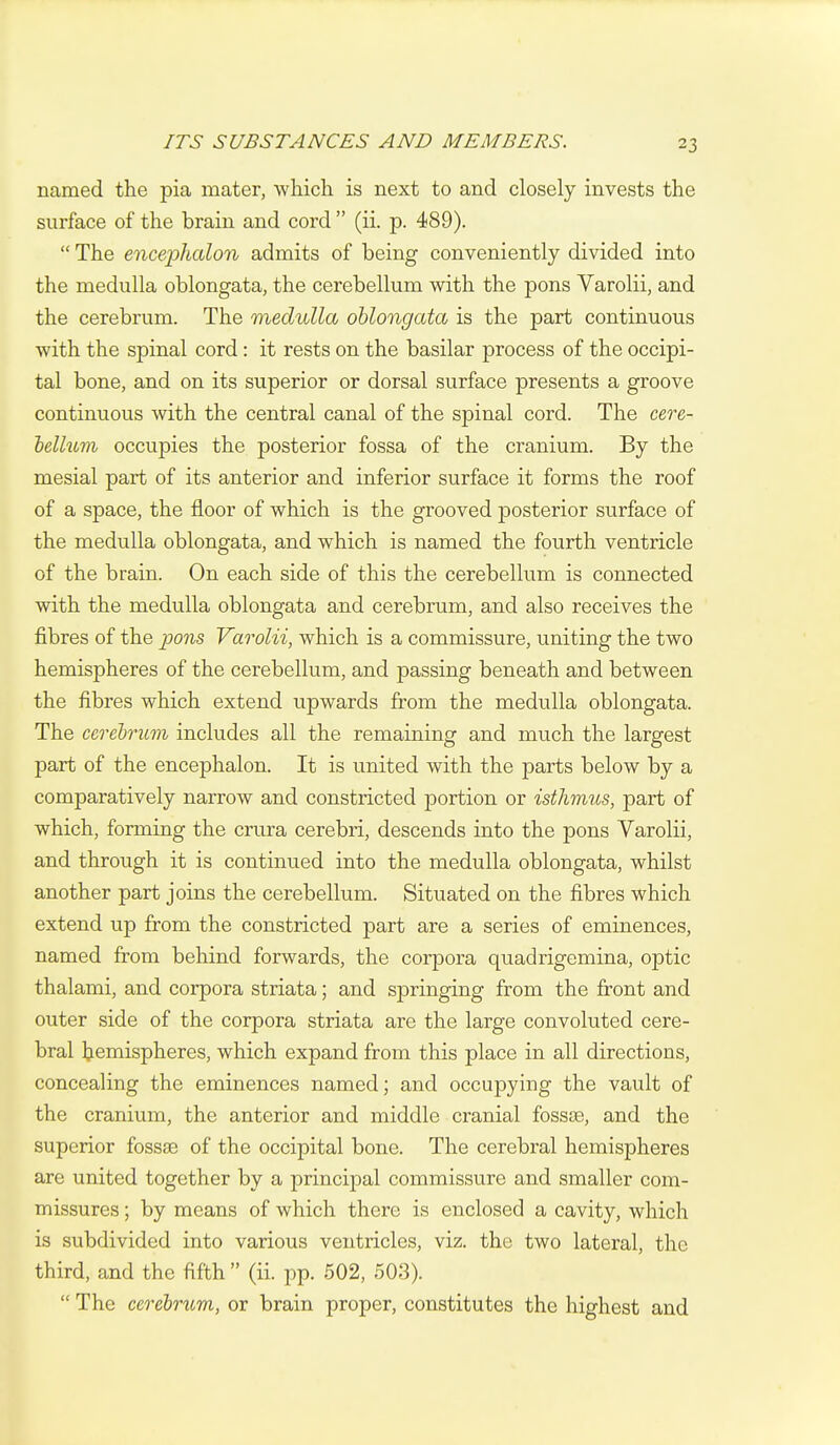 named the pia mater, which is next to and closely invests the surface of the brain and cord  (ii. p. 489).  The enceplialon admits of being conveniently divided into the medulla oblongata, the cerebellum with the pons Varolii, and the cerebrum. The medulla oblongata is the part continuous with the spinal cord: it rests on the basilar process of the occipi- tal bone, and on its superior or dorsal surface presents a groove continuous with the central canal of the spinal cord. The cere- hellum occupies the posterior fossa of the cranium. By the mesial part of its anterior and inferior surface it forms the roof of a space, the floor of which is the grooved posterior surface of the medulla oblongata, and which is named the fourth ventricle of the brain. On each side of this the cerebellum is connected with the medulla oblongata and cerebrum, and also receives the fibres of the pons Varolii, which is a commissure, uniting the two hemispheres of the cerebellum, and passing beneath and between the fibres which extend upwards from the medulla oblongata. The cerehrum includes all the remaining and much the largest part of the encephalon. It is united with the parts below by a comparatively narrow and constricted portion or isthmus, part of which, forming the crura cerebri, descends into the pons Varolii, and through it is continued into the medulla oblongata, whilst another part joins the cerebellum. Situated on the fibres which extend up from the constricted part are a series of eminences, named from behind forwards, the corpora quadrigemina, optic thalami, and corpora striata; and springing from the front and outer side of the corpora striata are the large convoluted cere- bral Ijemispheres, which expand from this place in all directions, concealing the eminences named; and occupying the vault of the cranium, the anterior and middle cranial fossae, and the superior fossae of the occipital bone. The cerebral hemispheres are united together by a principal commissure and smaller com- missures ; by means of which there is enclosed a cavity, which is subdivided into various ventricles, viz. the two lateral, the third, and the fifth  (ii. pp. 502, 503).  The cerehrum, or brain proper, constitutes the highest and