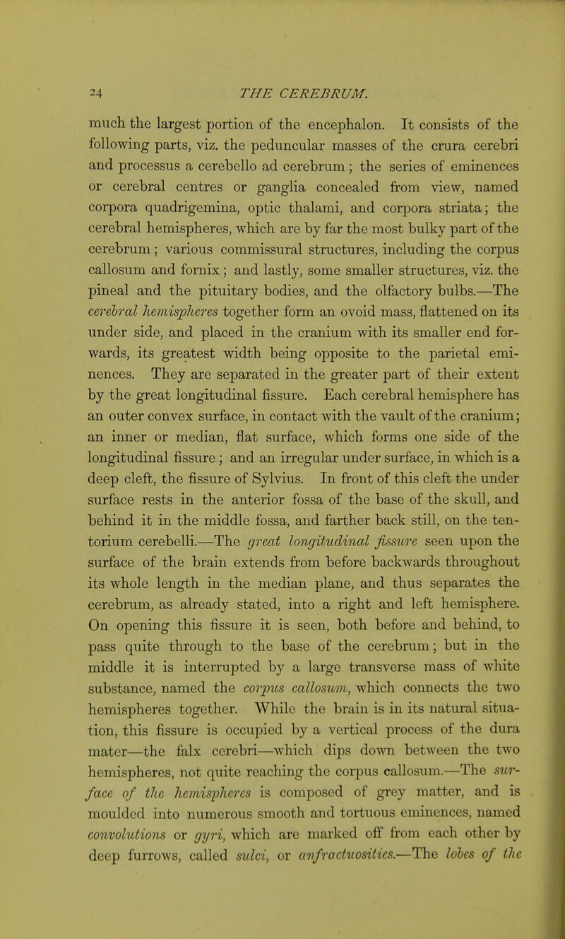 much the largest portion of the encephalon. It consists of the following parts, viz. the peduncular masses of the crura cerebri and processus a cerebello ad cerebrum; the series of eminences or cerebral centres or ganglia concealed from view, named corpora quadrigemina, optic thalami, and corpora striata; the cerebral hemispheres, which are by far the most bulky part of the cerebrum; various commissural structures, including the corpus callosum and fornix; and lastly, some smaller structures, viz. the pineal and the pituitary bodies, and the olfactory bulbs.—The cerebral hemispheres together form an ovoid mass, flattened on its under side, and placed in the cranium with its smaller end for- wards, its greatest width being opposite to the parietal emi- nences. They are separated in the greater part of their extent by the great longitudinal fissure. Each cerebral hemisphere has an outer convex surface, in contact with the vault of the cranium; an inner or median, flat surface, which forms one side of the longitudinal fissure; and an irregular under surface, in which is a deep cleft, the fissure of Sylvius. In front of this cleft the under surface rests in the anterior fossa of the base of the skull, and behind it in the middle fossa, and farther back still, on the ten- torium cerebelli.—The great longitudinal fissure seen upon the surface of the brain extends from before backwards throughout its whole length in the median plane, and thus separates the cerebrum, as already stated, into a right and left hemisphere. On opening this fissure it is seen, both before and behind, to pass quite through to the base of the cerebrum; but in the middle it is interrupted by a large transverse mass of white substance, named the corpus callosum, which connects the two hemispheres together. While the brain is in its natural situa- tion, this fissure is occupied by a vertical process of the dura mater—the falx cerebri—which dips do\sTi between the two hemispheres, not quite reaching the corpus callosum.—The sur- face of the hemisphei'cs is composed of grey matter, and is moulded into numerous smooth and tortuous eminences, named convolutions or gijri, which are marked off from each other by deep furrows, called sulci, or anfroctuositics.—The lobes of the