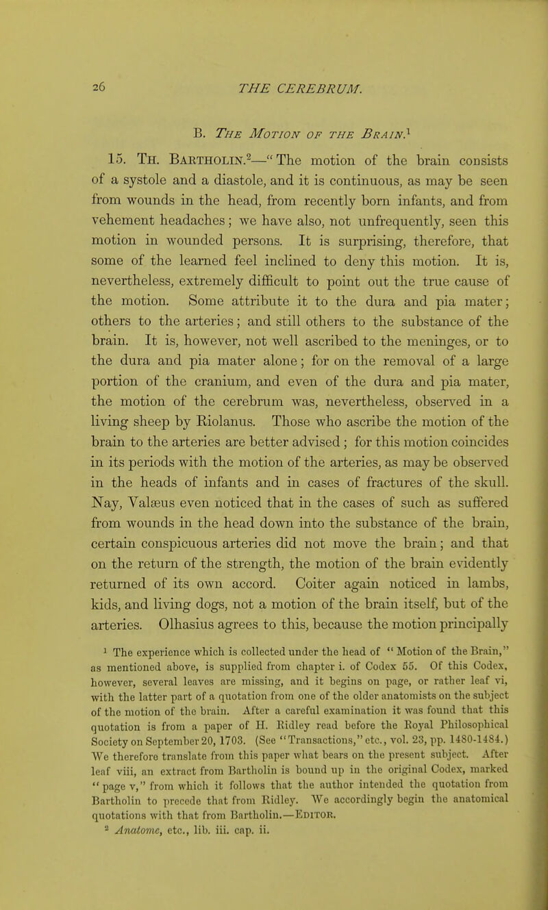 B. The Motion of the Brain} 15. Th. Bartholin.2—The motion of the brain consists of a systole and a diastole, and it is continuous, as may be seen from wounds in the head, from recently born infants, and from vehement headaches; we have also, not unfrequently, seen this motion in wounded persons. It is surprising, therefore, that some of the learned feel inclined to deny this motion. It is, nevertheless, extremely difficult to point out the true cause of the motion. Some attribute it to the dura and pia mater; others to the arteries; and still others to the substance of the brain. It is, however, not well ascribed to the meninges, or to the dura and pia mater alone; for on the removal of a large portion of the cranium, and even of the dura and pia mater, the motion of the cerebrum was, nevertheless, observed in a living sheep by Riolanus. Those who ascribe the motion of the brain to the arteries are better advised ; for this motion coincides in its periods with the motion of the arteries, as may be observed in the heads of infants and in cases of fractures of the skull. Nay, Valaeus even noticed that in the cases of such as suffered from wounds in the head down into the substance of the brain, certain conspicuous arteries did not move the brain; and that on the return of the strength, the motion of the brain evidently returned of its own accord. Goiter again noticed in lambs, kids, and living dogs, not a motion of the brain itself, but of the arteries. Olhasius agrees to this, because the motion principally ^ The experience which is collected under the head of  Motion of the Brain, as mentioned above, is supplied from chapter i. of Codex 55. Of this Codex, however, several leaves are missing, and it begins on page, or rather leaf vi, with the latter part of a quotation from one of the older anatomists on the subject of the motion of the brain. After a careful examination it was found that this quotation is from a paper of H. Ridley read before the Royal Philosophical Society on September 20, 1703. (See Transactions, etc., vol. 23, pp. 1480-1484.) We therefore translate from this paper what bears on the present subject. After leaf viii, an extract from Bartholin is bound up in the original Codex, marked page V, from which it follows that the author intended the quotation from Bartholin to precede that from Ridley. We accordingly begin the anatomical quotations with that from Bartholin.—Editor. Anatome, etc., lib. iii. cap. ii.