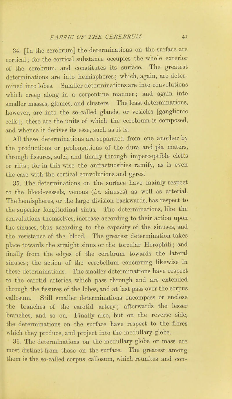 84, [In the cerebrum] the determinations on the surface are cortical; for the cortical substance occupies the whole exterior of the cerebrum, and constitutes its surface. The greatest determinations are into hemispheres; which, again, are deter- mined into lobes. Smaller determinations are into convolutions which creep along in a serpentine manner; and again into smaller masses, glomes, and clusters. The least determinations, however, are into the so-called glands, or vesicles [ganglionic cells]; these are the units of which the cerebrum is composed, and whence it derives its esse, such as it is. All these determinations are separated from one another by the productions or prolongations of the dura and pia maters, through fissures, sulci, and finally through imperceptible clefts or rifts; for in this wise the anfractuosities ramify, as is even the case with the cortical convolutions and gyres. 35. The determinations on the surface have mainly respect to the blood-vessels, venous {i.e. sinuses) as well as arterial. The hemispheres, or the large division backwards, has respect to the superior longitudinal sinus. The determinations, like the convolutions themselves, increase according to their action upon the sinuses, thus according to the capacity of the sinuses, and the resistance of the blood. The greatest determination takes place towards the straight sinus or the torcular Herophili; and finally from the edges of the cerebrum towards the lateral sinuses; the action of the cerebellum concurring likewise in these determinations. The smaller determinations have respect to the carotid arteries, which pass through and are extended through the fissures of the lobes, and at last pass over the corpus callosum. Still smaller determinations encompass or enclose the branches of the carotid artery; afterwards the lesser branches, and so on. Finally also, but on the reverse side, the determinations on the surface have respect to the fibres which they produce, and project into the medullary globe. 36. The determinations on the medullary globe or mass are most distinct from those on the surface. The greatest among them is the so-called corpus callosum, which reunites and con-