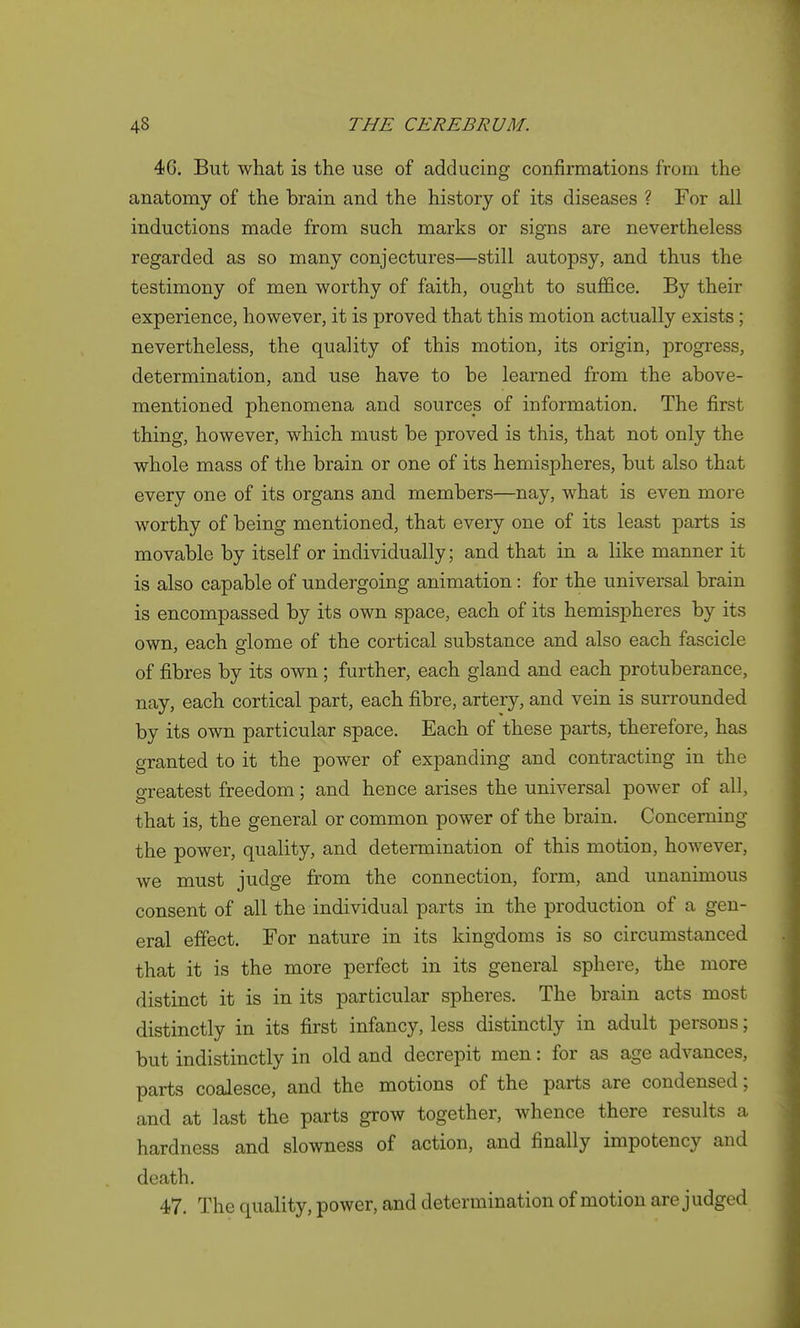 46. But what is the use of adducing confirmations from the anatomy of the brain and the history of its diseases ? For all inductions made from such marks or signs are nevertheless regarded as so many conjectures—still autopsy, and thus the testimony of men worthy of faith, ought to suffice. By their experience, however, it is proved that this motion actually exists; nevertheless, the quality of this motion, its origin, progress, determination, and use have to be learned from the above- mentioned phenomena and sources of information. The first thing, however, which must be proved is this, that not only the whole mass of the brain or one of its hemispheres, but also that every one of its organs and members—nay, what is even more worthy of being mentioned, that every one of its least parts is movable by itself or individually; and that in a like manner it is also capable of undergoing animation: for the universal brain is encompassed by its own space, each of its hemispheres by its own, each glome of the cortical substance and also each fascicle of fibres by its own; further, each gland and each protuberance, nay, each cortical part, each fibre, artery, and vein is surrounded by its own particular space. Each of these parts, therefore, has granted to it the power of expanding and contracting in the greatest freedom; and hence arises the universal power of all, that is, the general or common power of the brain. Concerning the power, quality, and determination of this motion, however, we must judge from the connection, form, and unanimous consent of all the individual parts in the production of a gen- eral effect. For nature in its kingdoms is so circumstanced that it is the more perfect in its general sphere, the more distinct it is in its particular spheres. The brain acts most distinctly in its first infancy, less distinctly in adult persons; but indistinctly in old and decrepit men: for as age advances, parts coalesce, and the motions of the parts are condensed; and at last the parts grow together, whence there results a hardness and slowness of action, and finally impotency and death. 47. The quality, power, and determination of motion are judged