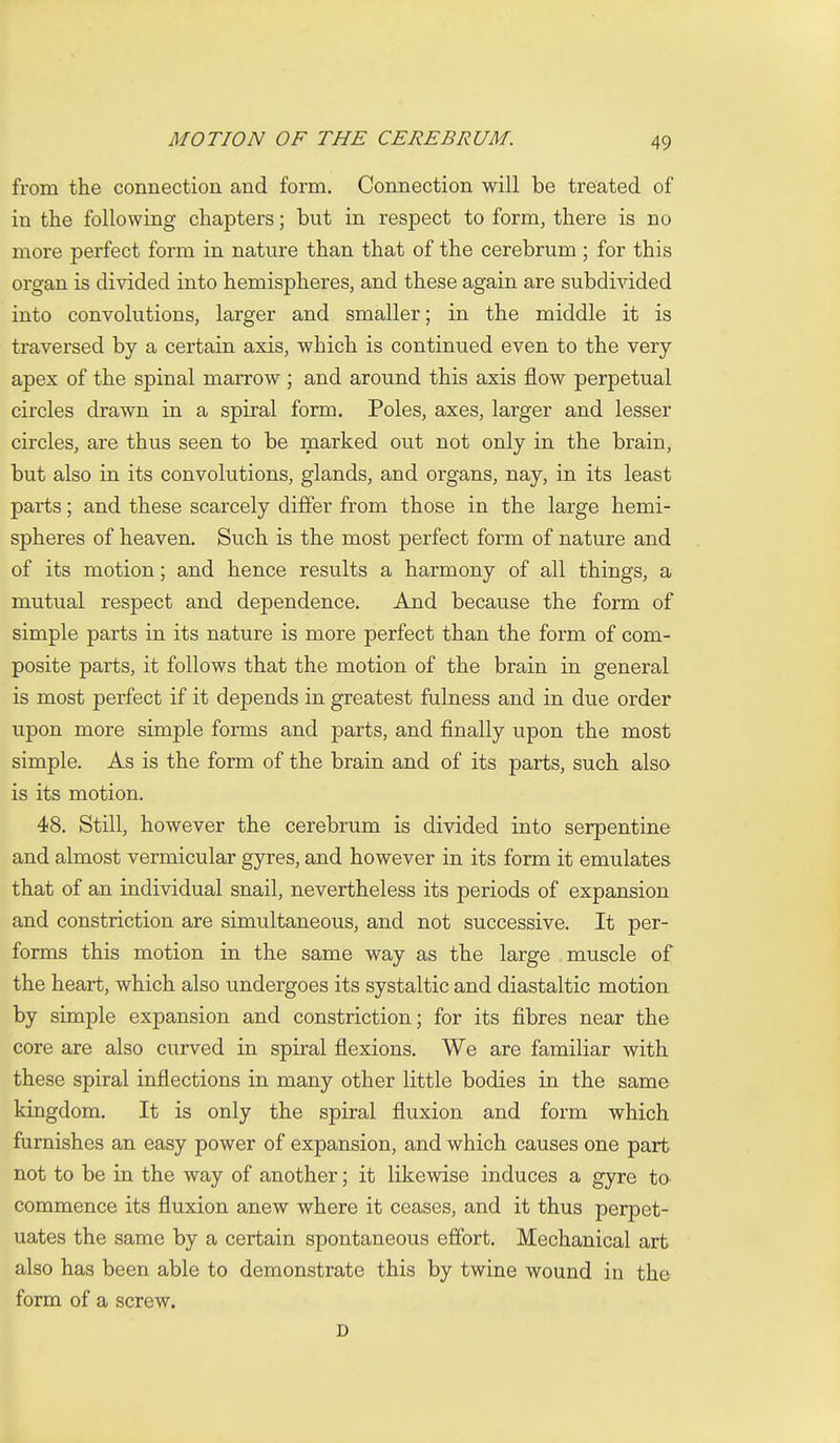 from the connection and form. Connection will be treated of in the following chapters; but in respect to form, there is no more perfect form in nature than that of the cerebrum ; for this organ is divided into hemispheres, and these again are subdivided into convolutions, larger and smaller; in the middle it is traversed by a certain axis, which is continued even to the very- apex of the spinal marrow ; and around this axis flow perpetual circles drawn in a spiral form. Poles, axes, larger and lesser circles, are thus seen to be marked out not only in the brain, but also in its convolutions, glands, and organs, nay, in its least parts; and these scarcely differ from those in the large hemi- spheres of heaven. Such is the most perfect form of nature and of its motion; and hence results a harmony of all things, a mutual respect and dependence. And because the form of simple parts in its nature is more perfect than the form of com- posite parts, it follows that the motion of the brain in general is most perfect if it depends in greatest fulness and in due order upon more simple forms and parts, and finally upon the most simple. As is the form of the brain and of its parts, such also is its motion. 48. Still, however the cerebrum is divided into serpentine and almost vermicular gyres, and however in its form it emulates that of an individual snail, nevertheless its periods of expansion and constriction are simultaneous, and not successive. It per- forms this motion in the same way as the large muscle of the heart, which also undergoes its systaltic and diastaltic motion by simple expansion and constriction; for its fibres near the core are also curved in spiral flexions. We are familiar with these spiral inflections in many other little bodies in the same kingdom. It is only the spiral fluxion and form which furnishes an easy power of expansion, and which causes one part not to be in the way of another; it likewise induces a gyre to commence its fluxion anew where it ceases, and it thus perpet- uates the same by a certain spontaneous effort. Mechanical art also has been able to demonstrate this by twine wound in the form of a screw. D