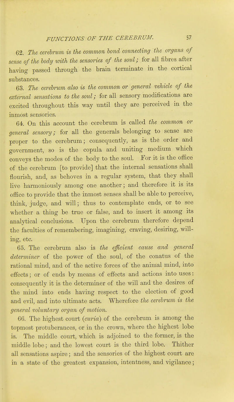 62. The cerehntm is the common bond connecting the organs of sense of the body with the sensories of the soul; for all fibres after having passed through the brain terminate in the cortical substances. 63. The cerebrum also is the common or general vehicle of the external sensations to the soul; for all sensory modifications are excited throughout this way until they are perceived in the inmost sensories. 64. On this account the cerebrum is called the common or general sensory; for all the generals belonging to sense are proper to the cerebrum; consequently, as is the order and government, so is the copula and uniting medium which conveys the modes of the body to the soul. For it is the office of the cerebrum [to provide] that the internal sensations shall flourish, and, as behoves in a regular system, that they shall live harmoniously among one another; and therefore it is its oflSce to provide that the inmost senses shall be able to perceive, think, judge, and will; thus to contemplate ends, or to see whether a thing be true or false, and to insert it among its analytical conclusions. Upon the cerebrum therefore depend the faculties of remembering, imagining, craving, desiring, will- ing, etc. 65. The cerebrum also is the efficient cause and general determiner of the power of the soul, of the conatus of the rational mind, and of the active forces of the animal mind, into effects; or of ends by means of effects and actions into uses: consequently it is the determiner of the will and the desires of the mind into ends having respect to the election of good and evil, and into ultimate acts. Wherefore the cerebrum is the general voluntary organ of motion. 66. The highest court (curia) of the cerebrum is among the topmost protuberances, or in the crown, where the highest lobe is. The middle court, which is adjoined to the former, is the middle lobe; and the lowest court is the third lobe. Thither all sensations aspire; and the sensories of the highest court are in a state of the greatest expansion, intentness, and vigilance;