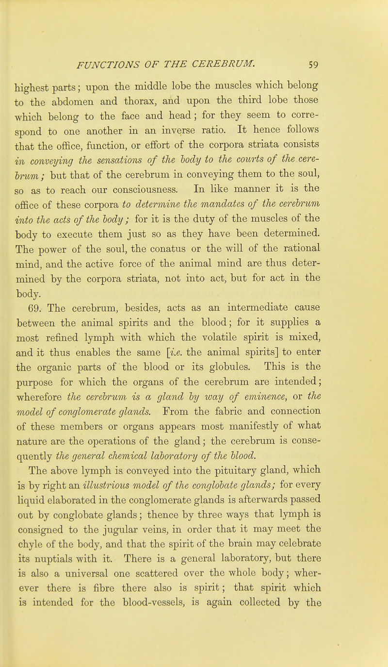 highest parts; upon the middle lobe the muscles which belong to the abdomen and thorax, and upon the third lobe those which belong to the face and head; for they seem to corre- spond to one another in an inverse ratio. It hence follows that the of&ce, function, or effort of the corpora striata consists in conveying the sensations of the body to the courts of the cere- hritm ; but that of the cerebrum in conveying them to the soul, so as to reach our consciousness. In like manner it is the office of these corpora to determine the mandates of the cerehritm into the acts of the body ; for it is the duty of the muscles of the body to execute them just so as they have been determined. The power of the soul, the conatus or the will of the rational mind, and the active force of the animal mind are thus deter- mined by the corpora striata, not into act, but for act in the body. 69. The cerebrum, besides, acts as an intermediate cause between the animal spirits and the blood; for it supplies a most refined lymph with which the volatile spirit is mixed, and it thus enables the same [i.e. the animal spirits] to enter the organic parts of the blood or its globules. This is the purpose for which the organs of the cerebrum are intended; wherefore the cerebrum, is a gland by way of eminence, or the model of conglomerate glands. From the fabric and connection of these members or organs appears most manifestly of what nature are the operations of the gland; the cerebrum is conse- quently the general chemical laboratory of the blood. The above lymph is. conveyed into the pituitary gland, which is by right an illustrious model of the conglobate glands; for every liquid elaborated in the conglomerate glands is afterwards passed out by conglobate glands; thence by three ways that lymph is consigned to the jugular veins, in order that it may meet the chyle of the body, and that the spirit of the brain may celebrate its nuptials with it. There is a general laboratory, but there is also a universal one scattered over the whole body; wher- ever there is fibre there also is spirit; that spirit which is intended for the blood-vessels, is again collected by the