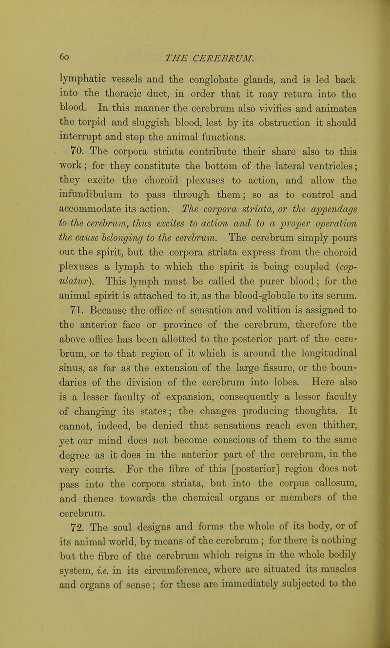 lymphatic vessels and the conglobate glands, and is led back into the thoracic duct, in order that it may return into the blood. In this manner the cerebrum also vivifies and animates the torpid and sluggish blood, lest by its obstruction it should interrupt and stop the animal functions. 70. The corpora striata contribute their share also to this work; for they constitute the bottom of the lateral ventricles; they excite the choroid plexuses to action, and allow the infundibulum to pass through them; so as to control and accommodate its action. The, corpora striata, or the appendage to the cerebrum, thus excites to action and to a proper operation the cause belonging to the cerebrum. The cerebrum simply pours out the spirit, but the corpora striata express from the choroid plexuses a lymph to which the spirit is being coupled {cop- ulatur). This lymph must be called the purer blood; for the animal spirit is attached to it, as the blood-globule to its serum. 71. Because the office of sensation and volition is assigned to the anterior face or province of the cerebrum, therefore the above office has been allotted to the posterior part of the cere- brum, or to that region of it which is around the longitudinal sinus, as far as the extension of the large fissure, or the boun- daries of the division of the cerebrum into lobes. Here also is a lesser faculty of expansion, consequently a lesser faculty of changing its states; the changes producing thoughts. It cannot, indeed, be denied that sensations reach even thither, yet our mind does not become conscious of them to the same degree as it does in the anterior part of the cerebrum, in the very courts. For the fibre of this [posterior] region does not pass into the corpora striata, but into the corpus callosum, and thence towards the chemical organs or members of the cerebrum. 72. The soul designs and forms the whole of its body, or of its animal world, by means of the cerebrum; for there is nothing but the fibre of the cerebrum which reigns in the whole bodily system, i.e. in its circumference, where are situated its muscles and organs of sense; for these are immediately subjected to the