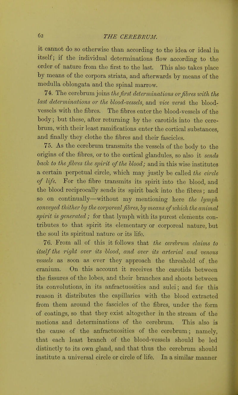 it cannot do so otherwise than according to the idea or ideal in itself; if the individual determinations flow according to the order of nature from the first to the last. This also takes place by means of the corpora striata, and afterwards by means of the medulla oblongata and the spinal marrow. 74. The cerebrum joins tlu first determinatiofis or fibres with the last determinations or the blood-vessels, and vice versd the blood- vessels with the fibres. The fibres enter the blood-vessels of the body; but these, after returning by the carotids into the cere- brum, with their least ramifications enter the cortical substances, and finally they clothe the fibres and their fascicles. 75. As the cerebrum transmits the vessels of the body to the origins of the fibres, or to the cortical glandules, so also it sends })ack to the fibres the spirit of the blood; and in this wise institutes a certain perpetual circle, which may justly be called the circle of life. For the fibre transmits its spirit into the blood, and the blood reciprocally sends its spirit back into the fibres; and so on continually—without my mentioning here the lymfh conveyed thither by the corporeal fibres, by means of which the animal spirit is generated ; for that lymph with its purest elements con- tributes to that spirit its elementary or corporeal nature, but the soul its spiritual nature or its life. 76. From all of this it follows that the cerebrum claims to itself the right over its blood, and over its arterial and venous vessels as soon as ever they approach the threshold of the cranium. On this account it receives the carotids between the fissures of the lobes, and their branches and shoots between its convolutions, in its anfractuosities and sulci; and for this reason it distributes the capillaries with the blood extracted from them around the fascicles of the fibres, under the form of coatings, so that they exist altogether in the stream of the motions and determinations of the cerebrum. This also is the cause of the anfractuosities of the cerebrum; namely, that each least branch of the blood-vessels should be led distinctly to its own gland, and that thus the cerebrum should institute a universal circle or circle of life. In a similar manner