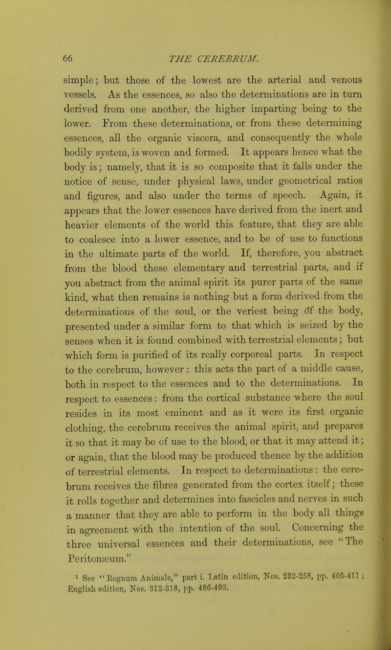 simple; but those of the lowest are the arterial and venous vessels. As the essences, so also the determinations are in turn derived from one another, the higher imparting being to the lower. From these determinations, or from these determining essences, all the organic viscera, and consequently the whole bodily system, is woven and formed. It appears hence what the body is; namely, that it is so composite that it falls under the notice of sense, under physical laws, under geometrical ratios and figures, and also under the terms of speech. Again, it appears that the lower essences have derived from the inert and heavier elements of the world this feature, that they are able to coalesce into a lower essence, and to be of use to functions in the ultimate parts of the world. If, therefore, you abstract from the blood these elementary and terrestrial parts, and if you abstract from the animal spirit its purer parts of the same kind, what then remains is nothing but a form derived from the determinations of the soul, or the veriest being of the body, presented under a similar form to that which is seized by the senses when it is found combined with terrestrial elements; but which form is purified of its really corporeal parts. In respect to the cerebrum, however : this acts the part of a middle cause, both in respect to the essences and to the determinations. In respect to essences: from the cortical substance where the soul resides in its most eminent and as it were its first organic clothing, the cerebrum receives the animal spirit, and prepares it so that it may be of use to the blood, or that it may attend it; or again, that the blood may be produced thence by the addition of terrestrial elements. In respect to determinations: the cere- brum receives the fibres generated from the cortex itself; these it rolls together and determines into fascicles and nerves in such a manner that they are able to perform in the body all things in agreement with the intention of the soul. Concerning the three universal essences and their determinations, see The Peritonaeum. 1 See Eegnum Animale, part i. Latin edition, Nos. 252-258, pp. 405-411 ; English edition, Nos. 312-318, pp. 486-493.