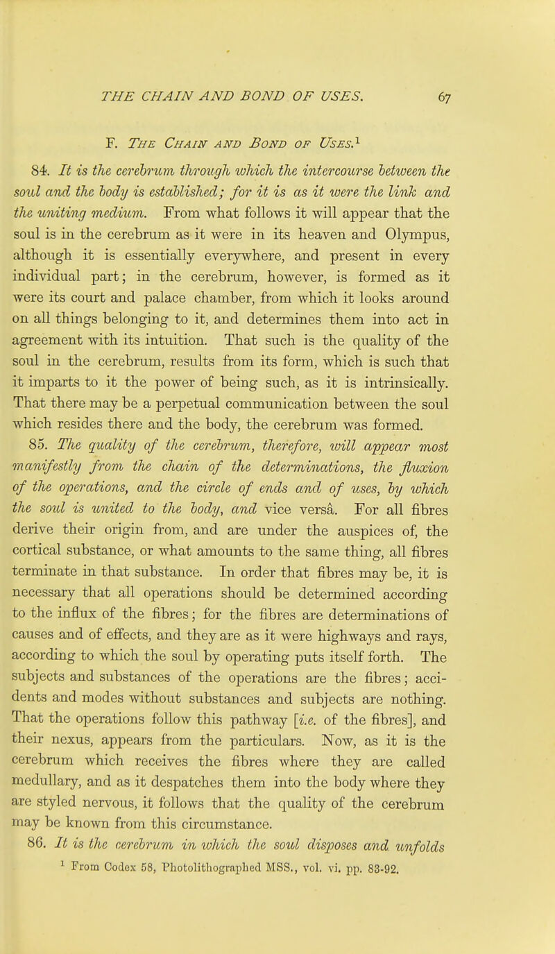 F. The Chain and Bond of Uses?- 84. It is the cerebrum through which the intercourse between the soul and the body is established; for it is as it were the link and the uniting medium. From what follows it will appear that the soul is in the cerebrum as it were in its heaven and Olympus, although it is essentially everjnvhere, and present in every individual part; in the cerebrum, however, is formed as it were its court and palace chamber, from which it looks around on all things belonging to it, and determines them into act in agreement with its intuition. That such is the quality of the soul in the cerebrum, results from its form, which is such that it imparts to it the power of being such, as it is intrinsically. That there may be a perpetual communication between the soul which resides there and the body, the cerebrum was formed. 85. The quality of the cerebrum, therefore, luill appear most manifestly from the chain of the determinations, the fluxion of the operations, and the circle of ends and of uses, by which the sold is united to the body, and vice vers^. For all fibres derive their origin from, and are under the auspices of, the cortical substance, or what amounts to the same thing, all fibres terminate in that substance. In order that fibres may be, it is necessary that all operations should be determined according to the influx of the fibres; for the fibres are determinations of causes and of effects, and they are as it were highways and rays, according to which the soul by operating puts itself forth. The subjects and substances of the operations are the fibres; acci- dents and modes without substances and subjects are nothing. That the operations follow this pathway [i.e. of the fibres], and their nexus, appears from the particulars. Now, as it is the cerebrum which receives the fibres where they are called medullary, and as it despatches them into the body where they are styled nervous, it follows that the quality of the cerebrum may be known from this circumstance. 86. It is the cerebrum in which the soul disposes and. unfolds