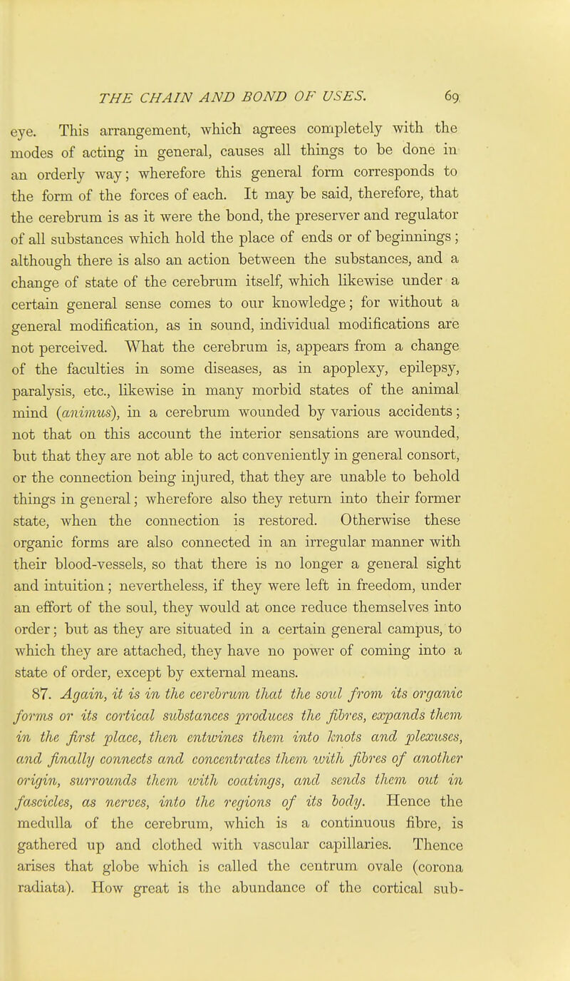 eye. This arrangement, which agrees completely with the modes of acting in general, causes all things to be done in an orderly way; wherefore this general form corresponds to the form of the forces of each. It may be said, therefore, that the cerebrum is as it were the bond, the preserver and regulator of all substances which hold the place of ends or of beginnings; although there is also an action between the substances, and a chansre of state of the cerebrum itself, which likewise under a certain general sense comes to our knowledge; for without a general modification, as in sound, individual modifications are not perceived. What the cerebrum is, appears from a change of the faculties in some diseases, as in apoplexy, epilepsy, paralysis, etc., likewise in many morbid states of the animal mind (aimmcs), in a cerebrum wounded by various accidents; not that on this account the interior sensations are wounded, but that they are not able to act conveniently in general consort, or the connection being injured, that they are unable to behold things in general; wherefore also they return into their former state, when the connection is restored. Otherwise these organic forms are also connected in an irregular manner with their blood-vessels, so that there is no longer a general sight and intuition; nevertheless, if they were left in freedom, under an effort of the soul, they would at once reduce themselves into order; but as they are situated in a certain general campus, to which they are attached, they have no power of coming into a state of order, except by external means. 87. Again, it is in the cerebrum that the soul from its organic forms or its cortical substances ])foduces the fibres, expands them in the fi^st place, then entwines them into knots and plexuses, and finally connects and concentrates them rvith fibres of another origin, surrounds them tvith coatings, and sends them out in fascicles, as nerves, into the regions of its body. Hence the mediilla of the cerebrum, which is a continuous fibre, is gathered up and clothed with vascular capillaries. Thence arises that globe which is called the centrum ovale (corona radiata). How great is the abundance of the cortical sub-