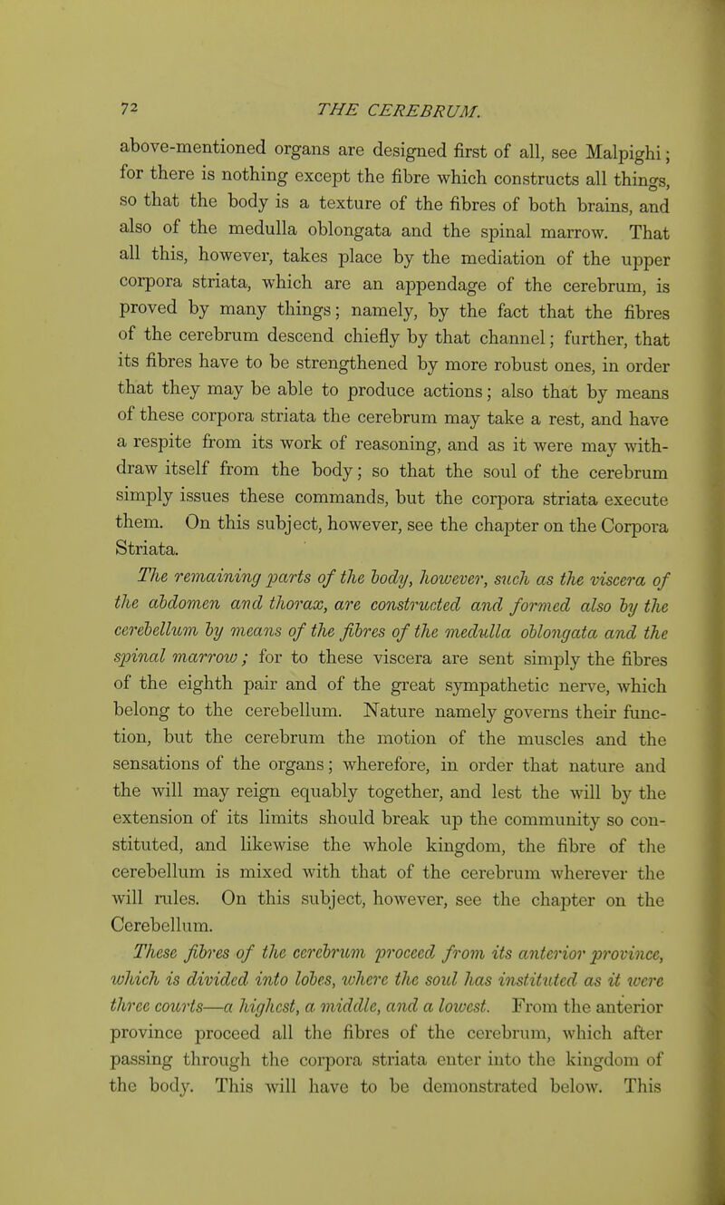 above-mentioned organs are designed first of all, see Malpighi; for there is nothing except the fibre which constructs all things, so that the body is a texture of the fibres of both brains, and also of the medulla oblongata and the spinal marrow. That all this, however, takes place by the mediation of the upper corpora striata, which are an appendage of the cerebrum, is proved by many things; namely, by the fact that the fibres of the cerebrum descend chiefly by that channel; further, that its fibres have to be strengthened by more robust ones, in order that they may be able to produce actions; also that by means of these corpora striata the cerebrum may take a rest, and have a respite from its work of reasoning, and as it were may with- draw itself from the body; so that the soul of the cerebrum simply issues these commands, but the corpora striata execute them. On this subject, however, see the chapter on the Corpora Striata. Tlie remaining mparts of the hody, however, such as the viscera of the abdomen and thorax, are constructed and formed also hy the cerebellum by means of the fibres of the medulla oblongata and the spinal marrow; for to these viscera are sent simply the fibres of the eighth pair and of the great sympathetic nerve, which belong to the cerebellum. Nature namely governs their func- tion, but the cerebrum the motion of the muscles and the sensations of the organs; wherefore, in order that nature and the will may reign equably together, and lest the will by the extension of its limits should break up the community so con- stituted, and likewise the whole kingdom, the fibre of tlie cerebellum is mixed with that of the cerebrum wherever the will rules. On this subject, hoAvever, see the chapter on the Cerebellum. These fibres of the cerebrum proceed, from its anterior province, which is divided into lobes, where the soid has instituted as it loere three courts—a highest, a middle, and a lowest. From the anterior province proceed all the fibres of the cerebrum, which after passing through the corpora striata enter into the kingdom of the body. This will have to be demonstrated below. This