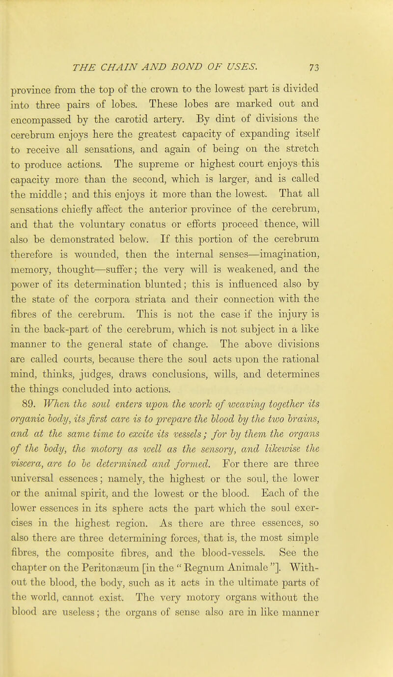 province from the top of the crown to the lowest part is divided into three pairs of lobes. These lobes are marked out and encompassed by the carotid artery. By dint of divisions the cerebrum enjoys here the greatest capacity of expanding itself to receive all sensations, and again of being on the stretch to produce actions. The supreme or highest court enjoys this capacity more than the second, which is larger, and is called the middle; and this enjoys it more than the lowest. That all sensations chiefly affect the anterior province of the cerebrum, and that the voluntary conatus or efforts proceed thence, will also be demonstrated below. If this portion of the cerebrum therefore is wounded, then the internal senses—imagination, memory, thought—suffer; the very will is weakened, and the power of its determination blunted; this is influenced also by the state of the corpora striata and their connection with the fibres of the cerebrum. This is not the case if the injury is in the back-part of the cerebrum, which is not subject in a like manner to the general state of change. The above divisions are called courts, because there the soul acts upon the rational mind, thinks, judges, draws conclusions, wills, and determines the things concluded into actions. 89. When the, soul enters upon the work of ivcaving together its organic hocly, its first care is to prepare the hlood hy the tvjo hrains, and at the same time to excite its vessels; for hy them the organs of the body, the motory as ivell as the sensory, and liJceiuise the viscera, are to he determined and formed. For there are three universal essences; namely, the highest or the soul, the lower or the animal spirit, and the lowest or the blood. Each of the lower essences in its sphere acts the part which the soul exer- cises in the highest region. As there are three essences, so also there are three determining forces, that is, the most simple fibres, the composite fibres, and the blood-vessels. See the chapter on the Peritonaeum [in the  Regnum Animale ]. With- out the blood, the body, such as it acts in the ultimate parts of the world, cannot exist. The very motory organs without the blood are useless; the organs of sense also are in like manner
