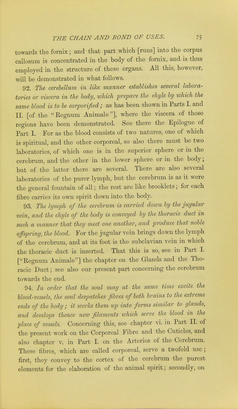 towards the fornix; and that part which [runs] into the corpus callosum is concentrated in the body of the fornix, and is thus employed in the structure of these organs. All this, however, will be demonstrated in what follows. 92. The, cerebellum in like manner establishes several labora- tories or viscera in the body, which prepare the chyle by which the same blood is to be corporificd ; as has been shown in Parts I. and II. [of the Kegnum Animale], where the viscera of those regions have been demonstrated. See there the Epilogue of Part I. For as the blood consists of two natures, one of which is spiritual, and the other corporeal, so also there must be two laboratories, of which one is in the superior sphere or in the cerebrum, and the other in the lower sphere or in the body; but of the latter there are several. There are also several laboratories of the purer lymph, but the cerebrum is as it were the general fountain of all; the rest are like brooklets; for each fibre carries its own spirit down into the body. 93. The lymph of the cerebrum is carried down by the jugular vein, and the chyle of the body is conveyed by the thoracic duct in mch a manner that they meet one another, and produce that noble offspring, the blood. For the jugular vein brings down the lymph of the cerebrum, and at its foot is the subclavian vein in which the thoracic duct is inserted. That this is so, see in Part I. [Eegnum Animale] the chapter on the Glands and the Tho- racic Duct; see also our present part concerning the cerebrum towards the end. 94. In order that the soul may at the same time excite the blood-vessels, the soul despatches fibres of both brains to the extreme ends of the body; it works them up into forms similar to glands, and develops thence neio filaments which serve the blood in the place of vessels. Concerning this, see chapter vi. m Part II. of the present work on the Corporeal Fibre and the Cuticles, and also chapter v. in Part I. on the Arteries of the Cerebrum. These fibres, which are called corporeal, serve a twofold use; first, they convey to the cortex of the cerebrum the purest elements for the elaboration of the animal spirit; secondly, on