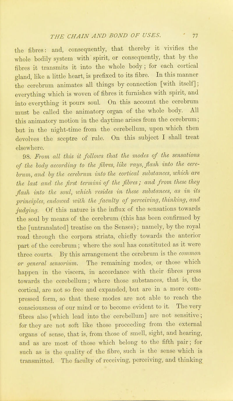 the fibres: and, consequently, that thereby it vivifies the whole bodily system with spirit, or consequently, that by the fibres it transmits it into the whole body; for each cortical gland, like a little heart, is prefixed to its fibre. In this manner the cerebrum animates all things by connection [with itself]; everything which is woven of fibres it furnishes with spirit, and into everything it pours soul. On this account the cerebrum must be called the animatory organ of the whole body. All this animatory motion in the daytime arises from the cerebrum; but in the night-time from the cerebellum, upon which then devolves the sceptre of rule. On this subject I shall treat elsewhere. 98. From all this it folloivs that the modes of the sensations of the lody according to the fibres, like rays, flash into the cere- hrum, and ly the cerebrum into the cortical substances, which are the last and the first termini of the fibres; and from these they flash into the soul, ivhich resides in these substances, as in its principles, endovjed with the facility of jJerceiving, thinking, and judging. Of this nature is the influx of the sensations towards the soul by means of the cerebrum (this has been confirmed by the [untranslated] treatise on the Senses); namely, by the royal road through the corpora striata, chiefly towards the anterior part of the cerebrum; where the soul has constituted as it were three courts. By this arrangement the cerebrum is the common or general sensorium. The remaining modes, or those which happen in the viscera, in accordance with their fibres press towards the cerebellum; where those substances, that is, the cortical, are not so free and expanded, but are in a more com- pressed form, so that these modes are not able to reach the consciousness of our mind or to become evident to it. The very fibres also [which lead into the cerebellum] are not sensitive; for they are not soft like those proceeding from the external organs of sense, that is, from those of smell, sight, and hearing, and as are most of those which belong to the fifth pair; for such as is the quality of the fibre, such is the sense which is transmitted. The faculty of receiving, perceiving, and thinking