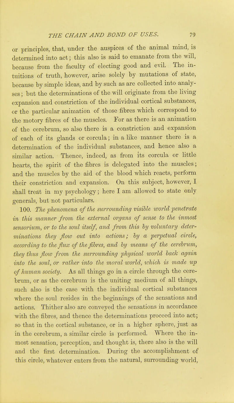 or principles, that, under the auspices of the animal mind, is determined into act; this also is said to emanate from the will, because from the faculty of electing good and evil. The in- tuitions of truth, however, arise solely by mutations of state, because by simple ideas, and by such as are collected into analy- ses ; but the determinations of the will originate from the living expansion and constriction of the individual cortical substances, or the particular animation of those fibres which correspond to the motory fibres of the muscles. For as there is an animation of the cerebrum, so also there is a constriction and expansion of each of its glands or corcula; in a like manner there is a determination of the individual substances, and hence also a similar action. Thence, indeed, as from its corcula or little hearts, the spirit of the fibres is delegated into the muscles; and the muscles by the aid of the blood which reacts, perform their constriction and expansion. On this subject, however, I shall trea,t in my psychology; here I am allowed to state only generals, but not particulars. 100. The phenomena of the surrounding visible world penetrate in this manner from the external organs of sense to the inmost sensorium, or to the soul itself, and from this ly voluntary deter- minations they flow out into actions; ly a perpetual circle, according to the flux of the fibres, and by means of the cerebrum, they thus flow from the surrounding physical world back again into the soul, or rather into the moral world, which is made up of human society. As all things go in a circle through the cere- brum, or as the cerebrum is the uniting medium of all things, such also is the case with the individual cortical substances where the soul resides in the beginnings of the sensations and actions. Thither also are conveyed the sensations in accordance with the fibres, and thence the determinations proceed into act; so that in the cortical substance, or in a higher sphere, just as in the cerebrum, a similar circle is performed. Where the in- most sensation, perception, and thought is, there also is the will and the first determination. During the accomplishment of this circle, whatever enters from the natural, surrounding world.