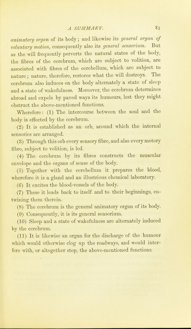 animatory organ of its body; and likewise its general organ of voluntarij motion, consequently also its general sensorium. But as the will frequently perverts the natural states of the body, the fibres of the cerebrum, which are subject to volition, are associated with fibres of the cerebellum, which are subject to nature ; nature, therefore, restores what the will destroys. The cerebrum also induces on the body alternately a state of sleep and a state of wakefulness. Moreover, the cerebrum determines abroad and expels by paved ways its humours, lest they might obstruct the above-mentioned functions. Wherefore: (1) The intercourse between the soul and the body is effected by the cerebrum. (2) It is established as an orb, around which the internal sensories are arranged. (3) Through this orb every sensory fibre, and also every motory fibre, subject to volition, is led. (4) The cerebrum by its fibres constructs the muscular envelope and the organs of sense of the body. (5) Together with the cerebellum it prepares the blood, wherefore it is a gland and an illustrious chemical laboratory. (6) It excites the blood-vessels of the body. (7) These it leads back to itself and to their beginnings, en- twininsf them therein. (8) The cerebrum is the general animatory organ of its body. (9) Consequently, it is its general sensorium. (10) Sleep and a state of wakefulness are alternately induced by the cerebrum. (11) It is likewise an organ for the discharge of the humour which would otherwise clog up the roadways, and would inter- fere with, or altogether stop, the above-mentioned functions.